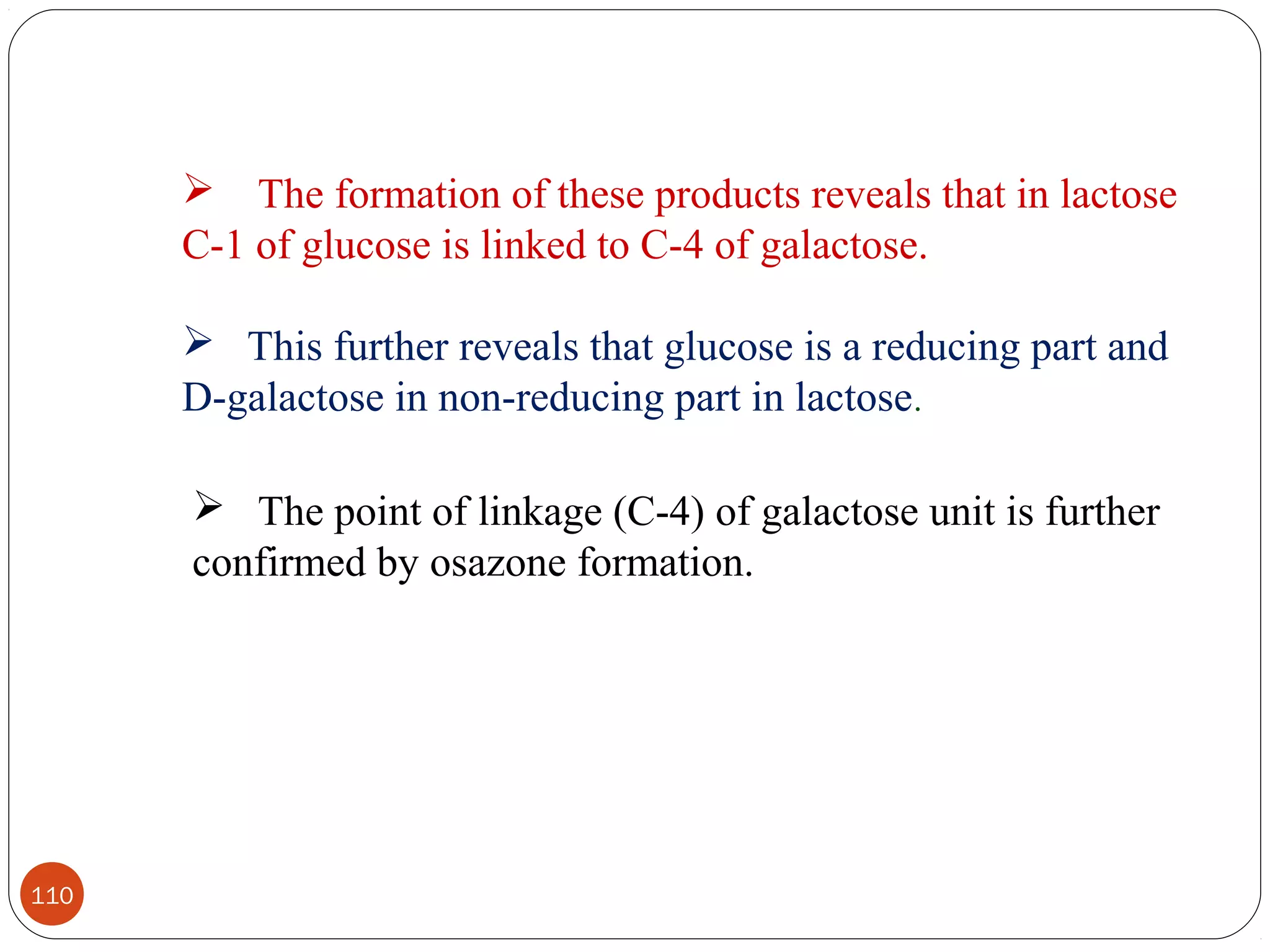  The formation of these products reveals that in lactose
C-1 of glucose is linked to C-4 of galactose.
 This further reveals that glucose is a reducing part and
D-galactose in non-reducing part in lactose.
 The point of linkage (C-4) of galactose unit is further
confirmed by osazone formation.
110
 