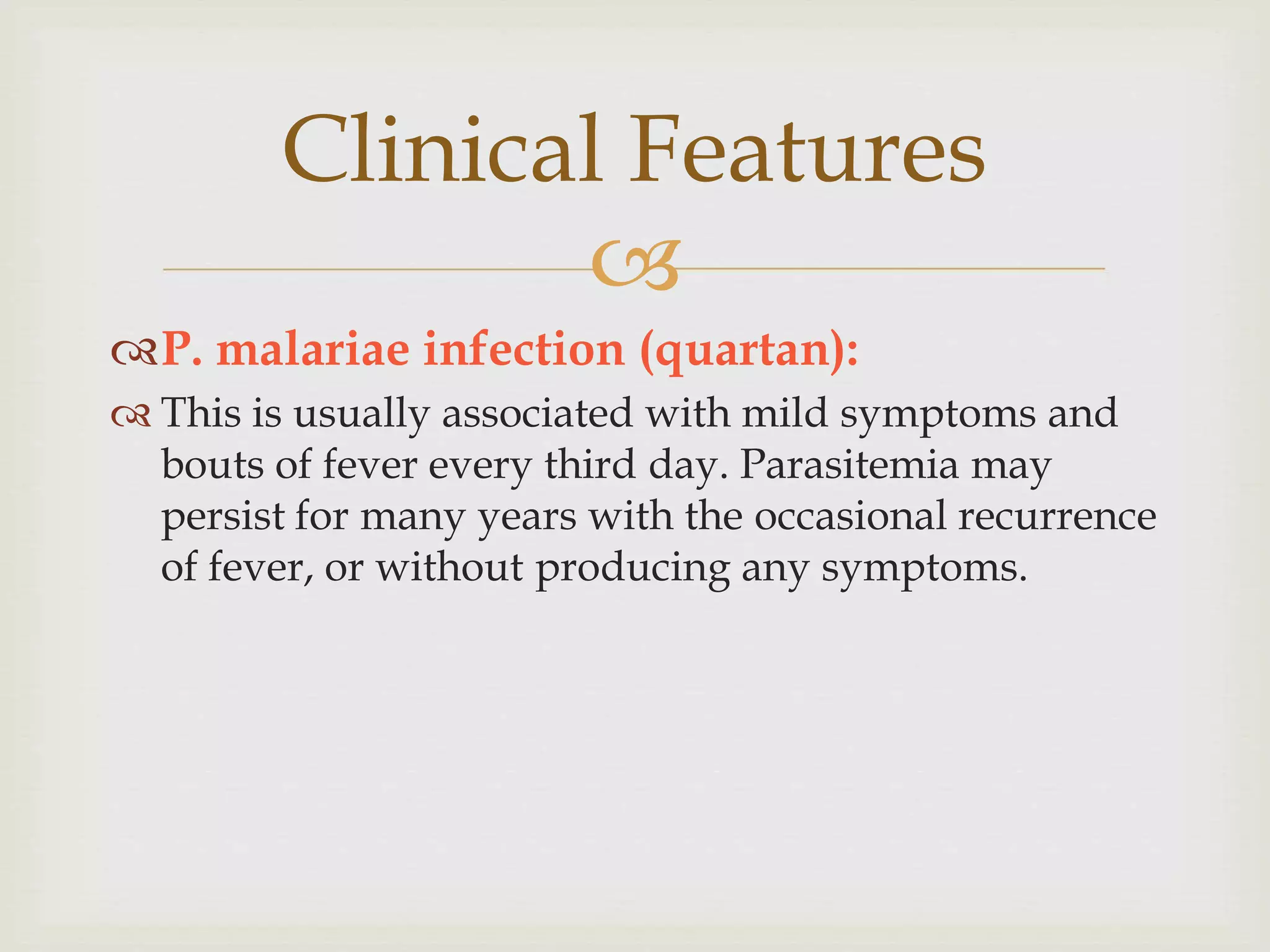 Clinical Features

P. malariae infection (quartan):
 This is usually associated with mild symptoms and
bouts of fever every third day. Parasitemia may
persist for many years with the occasional recurrence
of fever, or without producing any symptoms.
 