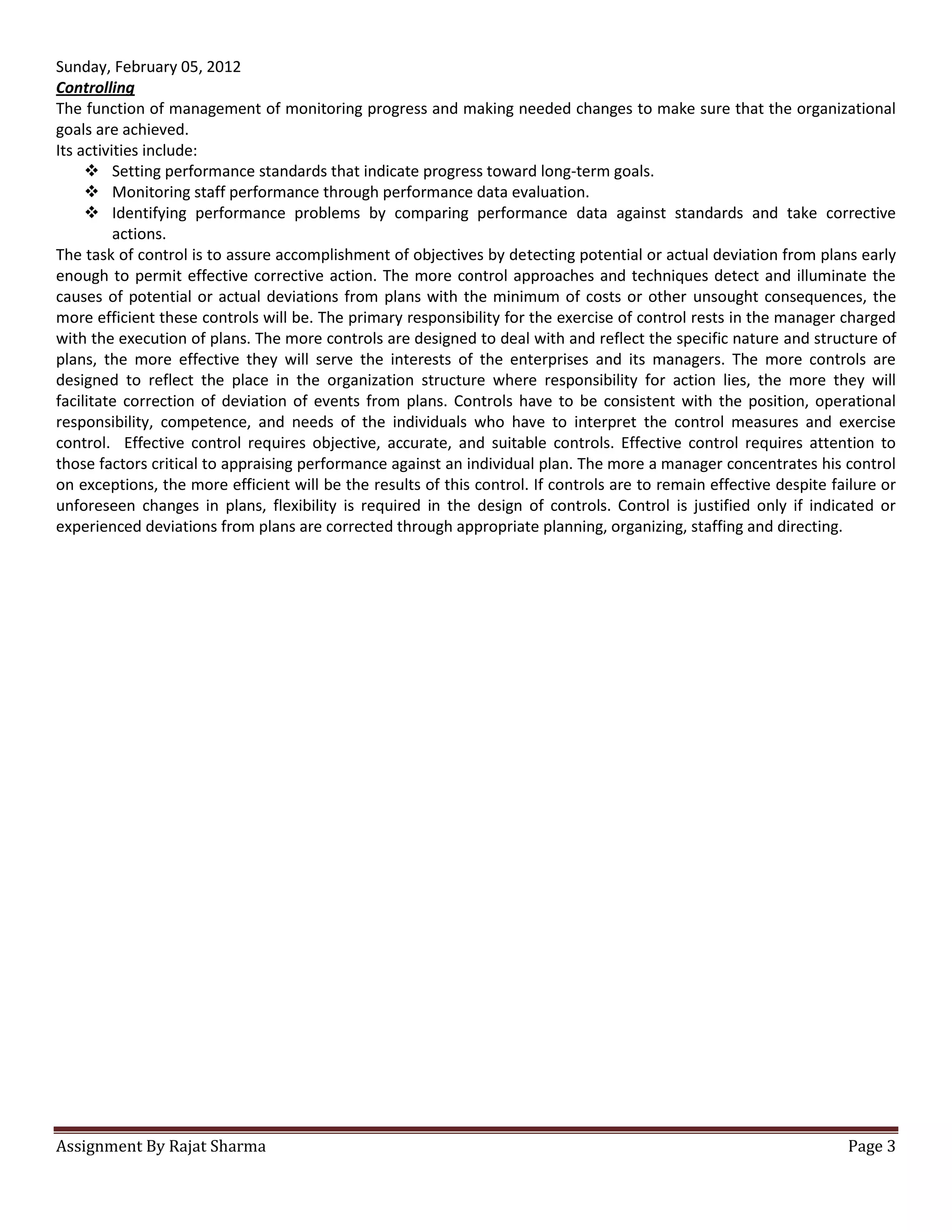 Sunday, February 05, 2012
Controlling
The function of management of monitoring progress and making needed changes to make sure that the organizational
goals are achieved.
Its activities include:
      Setting performance standards that indicate progress toward long-term goals.
      Monitoring staff performance through performance data evaluation.
      Identifying performance problems by comparing performance data against standards and take corrective
          actions.
The task of control is to assure accomplishment of objectives by detecting potential or actual deviation from plans early
enough to permit effective corrective action. The more control approaches and techniques detect and illuminate the
causes of potential or actual deviations from plans with the minimum of costs or other unsought consequences, the
more efficient these controls will be. The primary responsibility for the exercise of control rests in the manager charged
with the execution of plans. The more controls are designed to deal with and reflect the specific nature and structure of
plans, the more effective they will serve the interests of the enterprises and its managers. The more controls are
designed to reflect the place in the organization structure where responsibility for action lies, the more they will
facilitate correction of deviation of events from plans. Controls have to be consistent with the position, operational
responsibility, competence, and needs of the individuals who have to interpret the control measures and exercise
control. Effective control requires objective, accurate, and suitable controls. Effective control requires attention to
those factors critical to appraising performance against an individual plan. The more a manager concentrates his control
on exceptions, the more efficient will be the results of this control. If controls are to remain effective despite failure or
unforeseen changes in plans, flexibility is required in the design of controls. Control is justified only if indicated or
experienced deviations from plans are corrected through appropriate planning, organizing, staffing and directing.




Assignment By Rajat Sharma                                                                                           Page 3
 