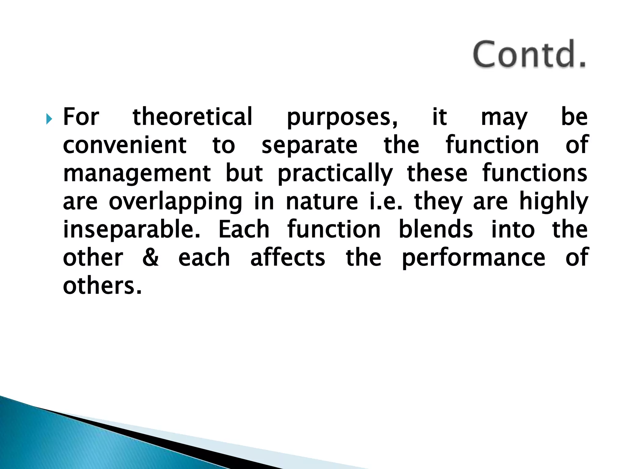 For theoretical purposes, it may be convenient to separate the function of management but practically these functions are overlapping in nature i.e. they are highly inseparable. Each function blends into the other & each affects the performance of others.Contd.
