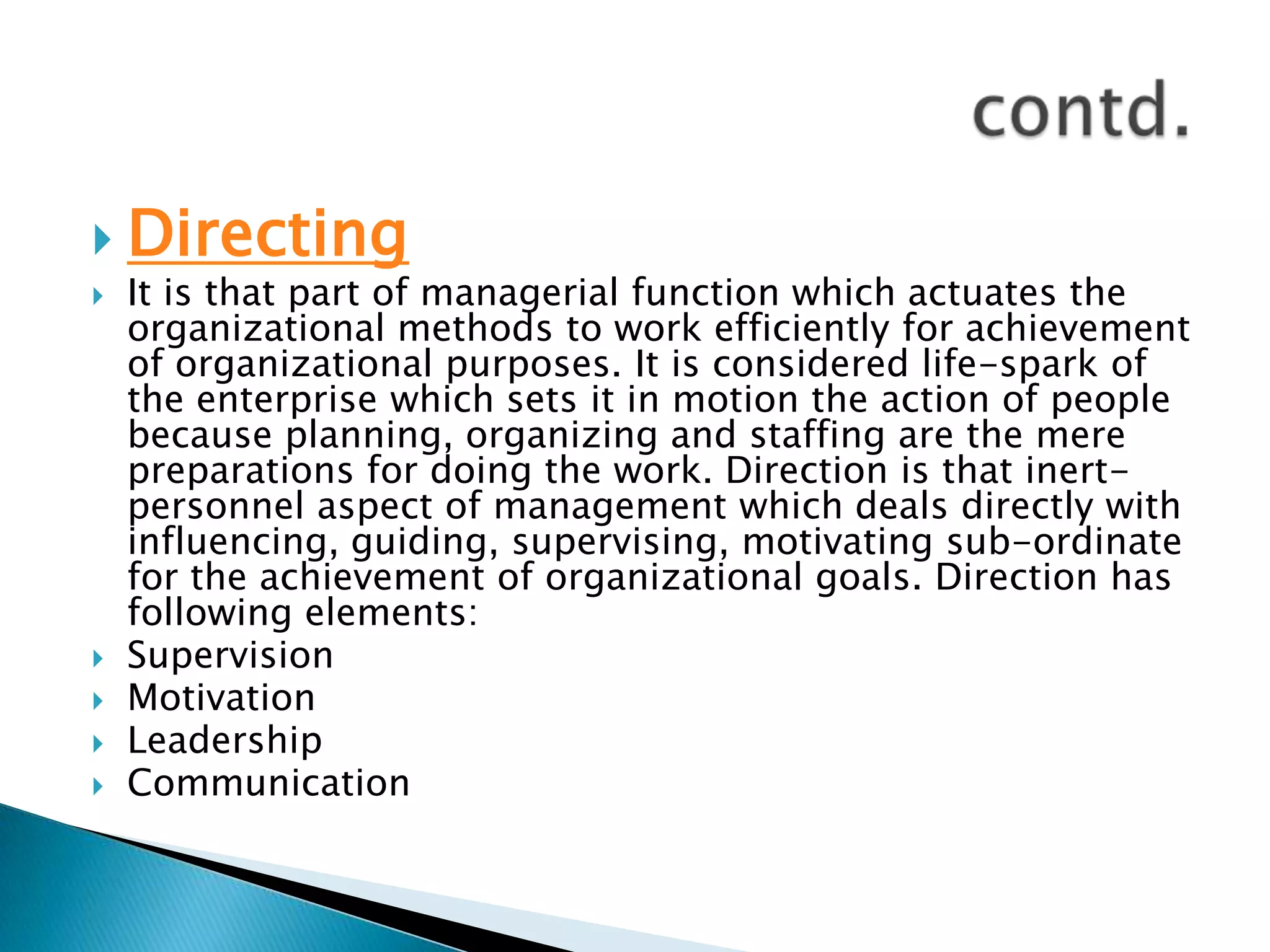 DirectingIt is that part of managerial function which actuates the organizational methods to work efficiently for achievement of organizational purposes. It is considered life-spark of the enterprise which sets it in motion the action of people because planning, organizing and staffing are the mere preparations for doing the work. Direction is that inert-personnel aspect of management which deals directly with influencing, guiding, supervising, motivating sub-ordinate for the achievement of organizational goals. Direction has following elements:SupervisionMotivationLeadershipCommunicationcontd.