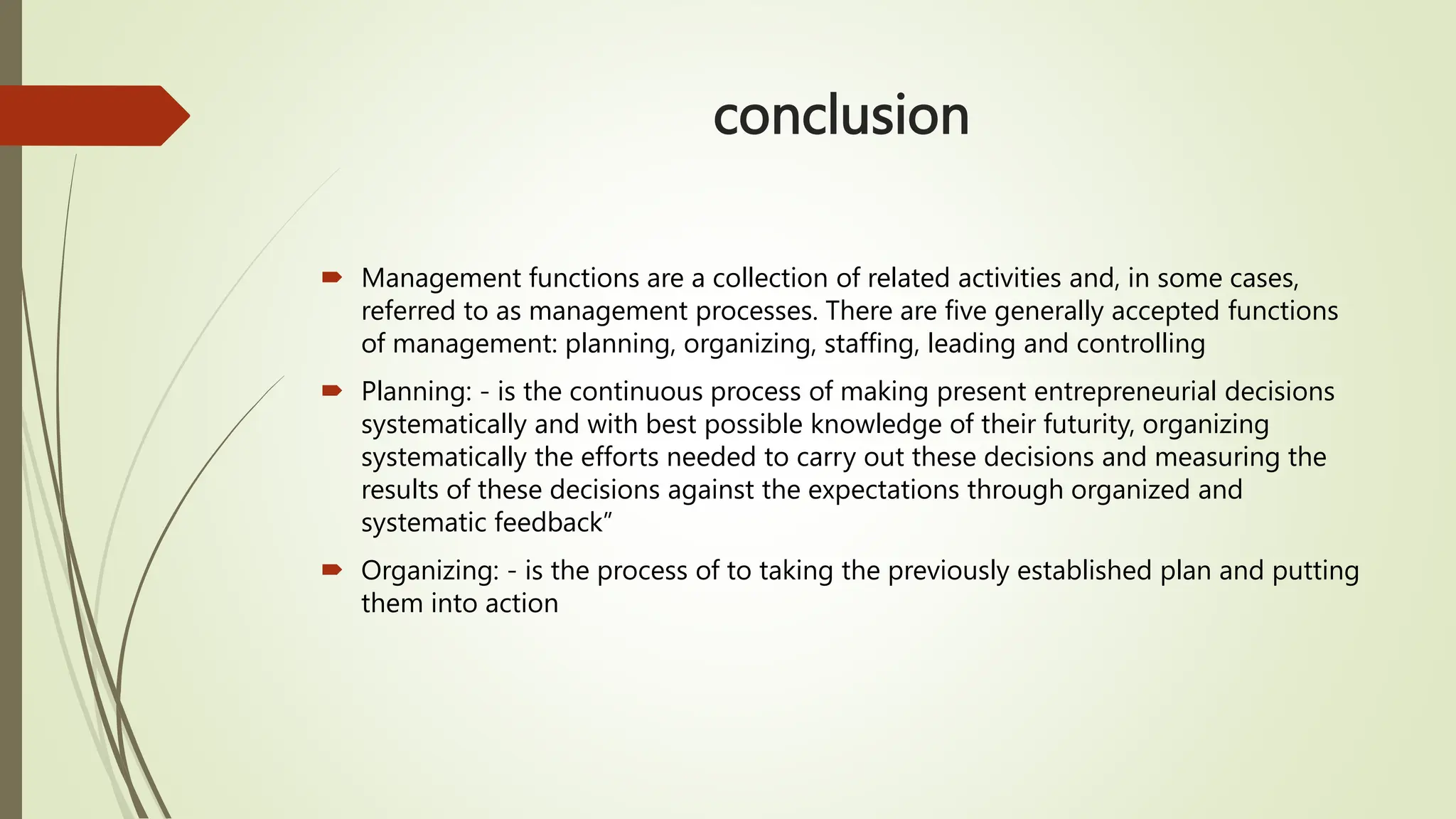 conclusion
 Management functions are a collection of related activities and, in some cases,
referred to as management processes. There are five generally accepted functions
of management: planning, organizing, staffing, leading and controlling
 Planning: - is the continuous process of making present entrepreneurial decisions
systematically and with best possible knowledge of their futurity, organizing
systematically the efforts needed to carry out these decisions and measuring the
results of these decisions against the expectations through organized and
systematic feedback”
 Organizing: - is the process of to taking the previously established plan and putting
them into action
 