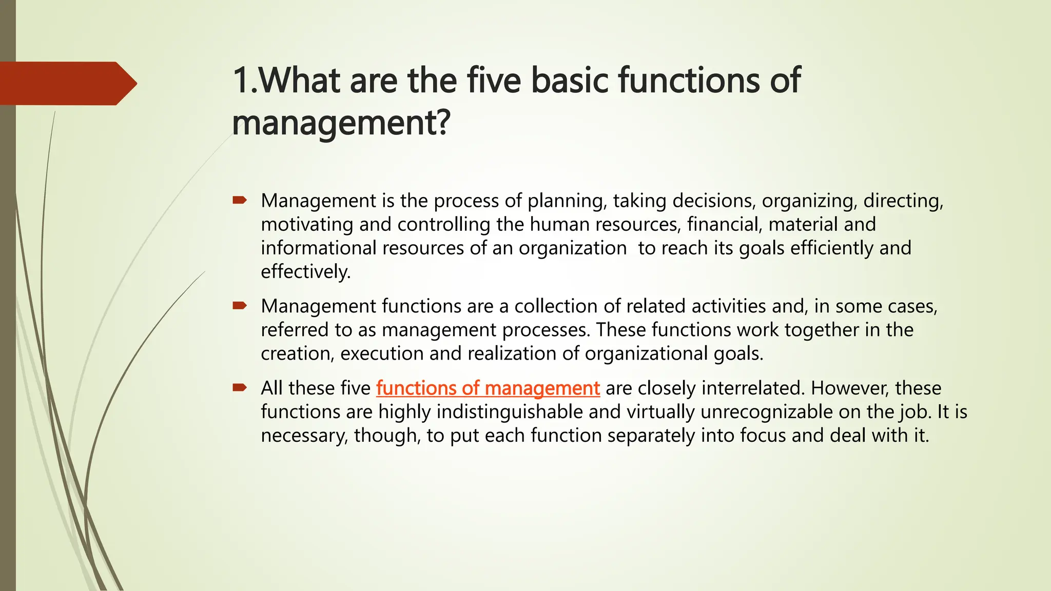 1.What are the five basic functions of
management?
 Management is the process of planning, taking decisions, organizing, directing,
motivating and controlling the human resources, financial, material and
informational resources of an organization to reach its goals efficiently and
effectively.
 Management functions are a collection of related activities and, in some cases,
referred to as management processes. These functions work together in the
creation, execution and realization of organizational goals.
 All these five functions of management are closely interrelated. However, these
functions are highly indistinguishable and virtually unrecognizable on the job. It is
necessary, though, to put each function separately into focus and deal with it.
 