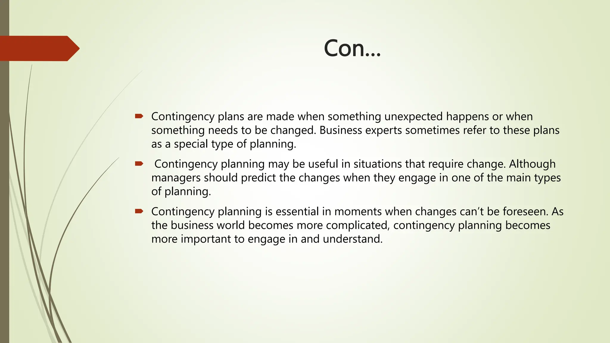 Con…
 Contingency plans are made when something unexpected happens or when
something needs to be changed. Business experts sometimes refer to these plans
as a special type of planning.
 Contingency planning may be useful in situations that require change. Although
managers should predict the changes when they engage in one of the main types
of planning.
 Contingency planning is essential in moments when changes can’t be foreseen. As
the business world becomes more complicated, contingency planning becomes
more important to engage in and understand.
 