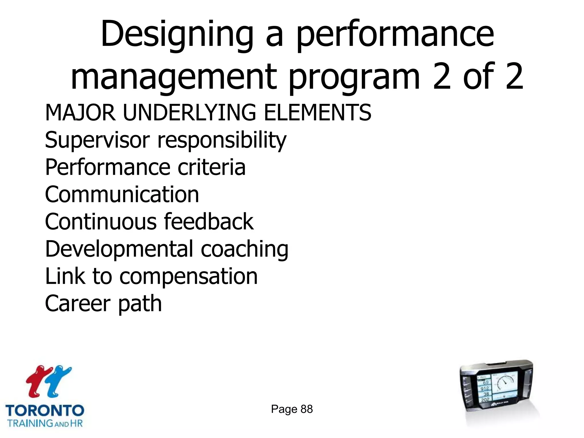 Designing a performance
 management program 2 of 2
MAJOR UNDERLYING ELEMENTS
Supervisor responsibility
Performance criteria
Communication
Continuous feedback
Developmental coaching
Link to compensation
Career path



                 Page 88
 