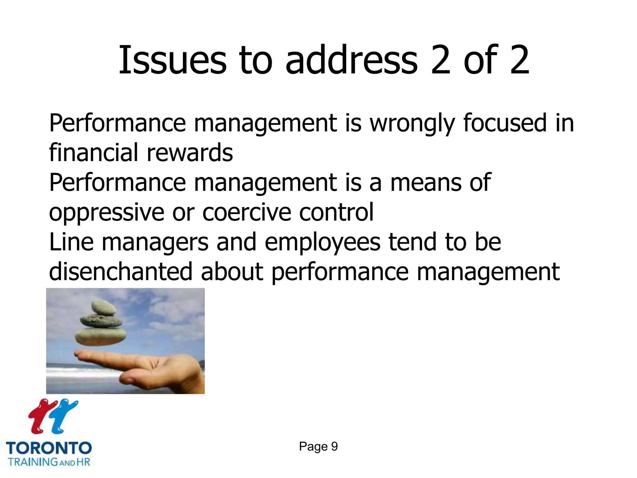 Issues to address 2 of 2
Performance management is wrongly focused in
financial rewards
Performance management is a means of
oppressive or coercive control
Line managers and employees tend to be
disenchanted about performance management




                    Page 9
 
