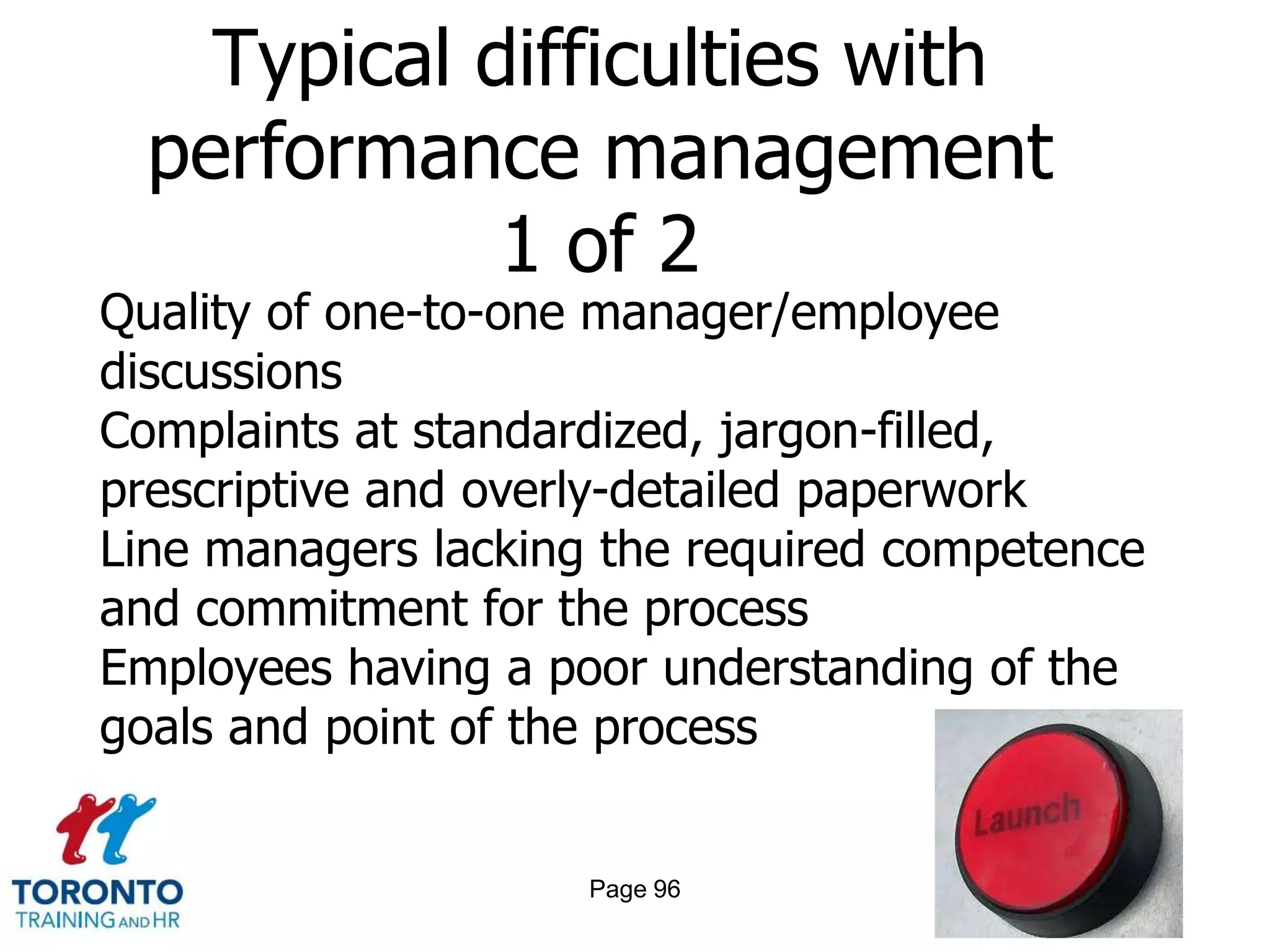 Typical difficulties with
  performance management
             1 of 2
Quality of one-to-one manager/employee
discussions
Complaints at standardized, jargon-filled,
prescriptive and overly-detailed paperwork
Line managers lacking the required competence
and commitment for the process
Employees having a poor understanding of the
goals and point of the process


                     Page 96
 