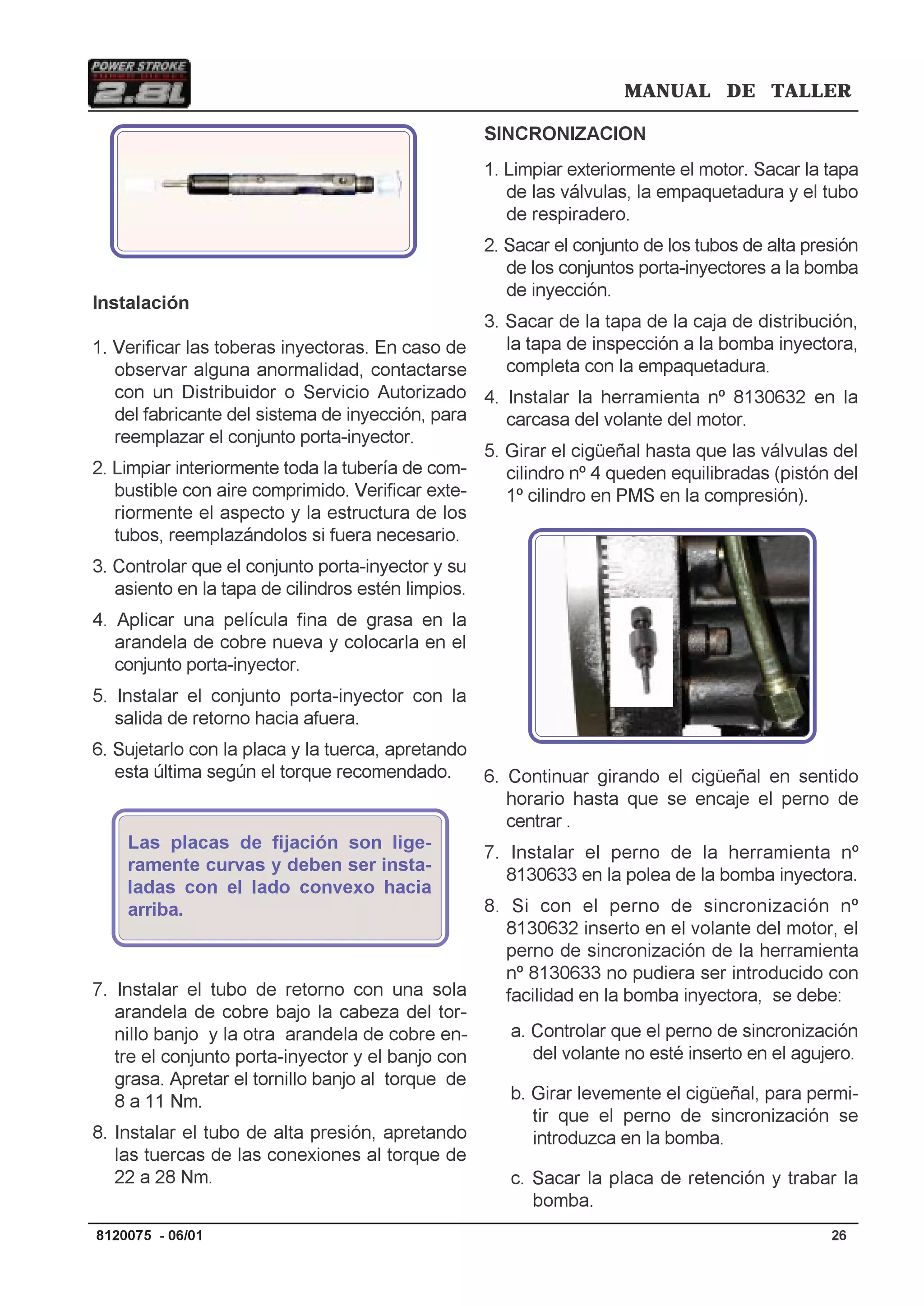 MANUAL DE TALLER
268120075 - 06/01
Foto 26
Instalación
1. Verificar las toberas inyectoras. En caso de
observar alguna anormalidad, contactarse
con un Distribuidor o Servicio Autorizado
del fabricante del sistema de inyección, para
reemplazar el conjunto porta-inyector.
2. Limpiar interiormente toda la tubería de com-
bustible con aire comprimido. Verificar exte-
riormente el aspecto y la estructura de los
tubos, reemplazándolos si fuera necesario.
3. Controlar que el conjunto porta-inyector y su
asiento en la tapa de cilindros estén limpios.
4. Aplicar una película fina de grasa en la
arandela de cobre nueva y colocarla en el
conjunto porta-inyector.
5. Instalar el conjunto porta-inyector con la
salida de retorno hacia afuera.
6. Sujetarlo con la placa y la tuerca, apretando
esta última según el torque recomendado.
Las placas de fijación son lige-
ramente curvas y deben ser insta-
ladas con el lado convexo hacia
arriba.
7. Instalar el tubo de retorno con una sola
arandela de cobre bajo la cabeza del tor-
nillo banjo y la otra arandela de cobre en-
tre el conjunto porta-inyector y el banjo con
grasa. Apretar el tornillo banjo al torque de
8 a 11 Nm.
8. Instalar el tubo de alta presión, apretando
las tuercas de las conexiones al torque de
22 a 28 Nm.
SINCRONIZACION
1. Limpiar exteriormente el motor. Sacar la tapa
de las válvulas, la empaquetadura y el tubo
de respiradero.
2. Sacar el conjunto de los tubos de alta presión
de los conjuntos porta-inyectores a la bomba
de inyección.
3. Sacar de la tapa de la caja de distribución,
la tapa de inspección a la bomba inyectora,
completa con la empaquetadura.
4. Instalar la herramienta nº 8130632 en la
carcasa del volante del motor.
5. Girar el cigüeñal hasta que las válvulas del
cilindro nº 4 queden equilibradas (pistón del
1º cilindro en PMS en la compresión).
6. Continuar girando el cigüeñal en sentido
horario hasta que se encaje el perno de
centrar .
7. Instalar el perno de la herramienta nº
8130633 en la polea de la bomba inyectora.
8. Si con el perno de sincronización nº
8130632 inserto en el volante del motor, el
perno de sincronización de la herramienta
nº 8130633 no pudiera ser introducido con
facilidad en la bomba inyectora, se debe:
a. Controlar que el perno de sincronización
del volante no esté inserto en el agujero.
b. Girar levemente el cigüeñal, para permi-
tir que el perno de sincronización se
introduzca en la bomba.
c. Sacar la placa de retención y trabar la
bomba.
 