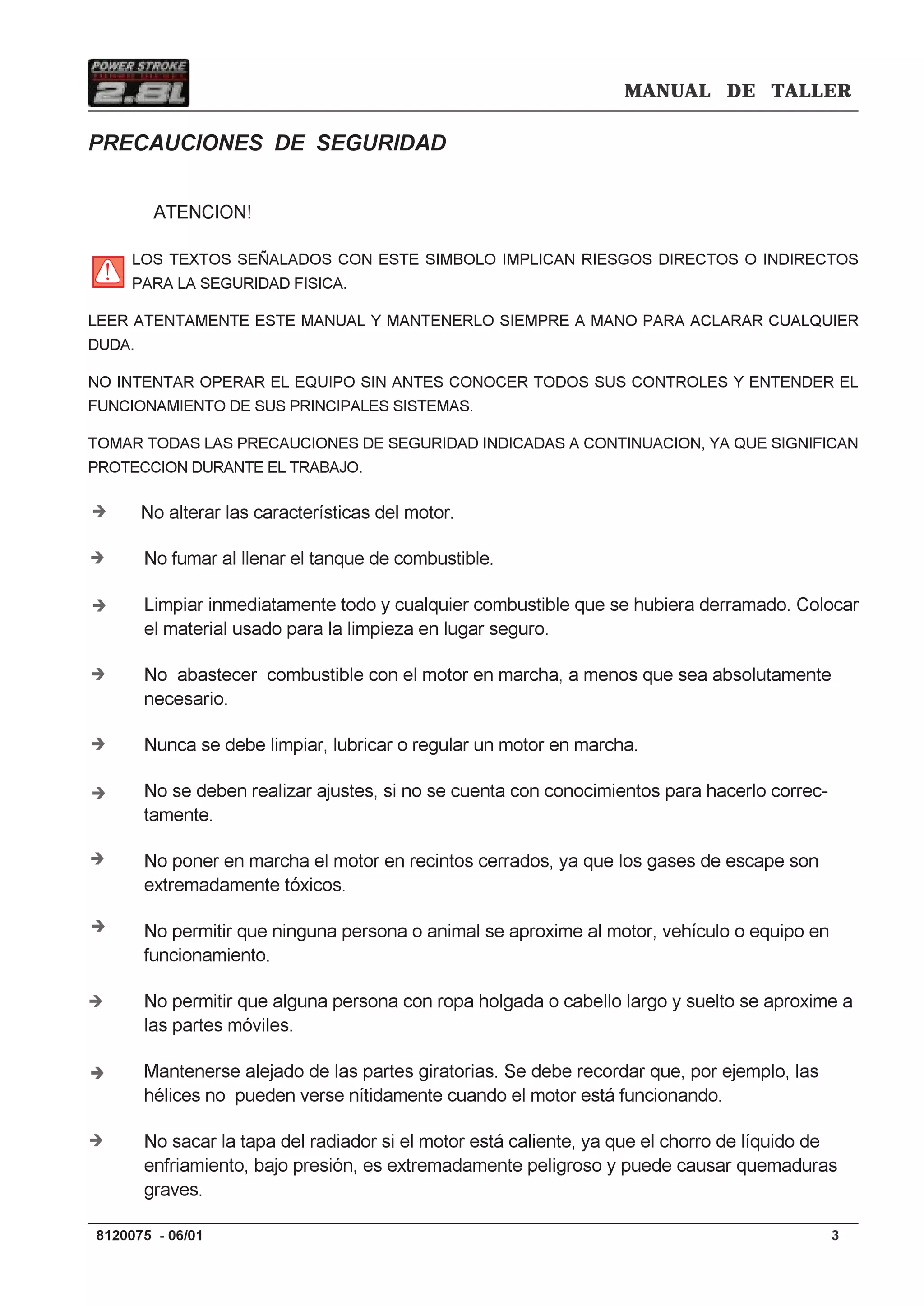 MANUAL DE TALLER
38120075 - 06/01
PRECAUCIONES DE SEGURIDAD
ATENCION!
LOS TEXTOS SEÑALADOS CON ESTE SIMBOLO IMPLICAN RIESGOS DIRECTOS O INDIRECTOS
PARA LA SEGURIDAD FISICA.
LEER ATENTAMENTE ESTE MANUAL Y MANTENERLO SIEMPRE A MANO PARA ACLARAR CUALQUIER
DUDA.
NO INTENTAR OPERAR EL EQUIPO SIN ANTES CONOCER TODOS SUS CONTROLES Y ENTENDER EL
FUNCIONAMIENTO DE SUS PRINCIPALES SISTEMAS.
TOMAR TODAS LAS PRECAUCIONES DE SEGURIDAD INDICADAS A CONTINUACION, YA QUE SIGNIFICAN
PROTECCION DURANTE EL TRABAJO.
No alterar las características del motor.
No fumar al llenar el tanque de combustible.
Limpiar inmediatamente todo y cualquier combustible que se hubiera derramado. Colocar
el material usado para la limpieza en lugar seguro.
No abastecer combustible con el motor en marcha, a menos que sea absolutamente
necesario.
Nunca se debe limpiar, lubricar o regular un motor en marcha.
No se deben realizar ajustes, si no se cuenta con conocimientos para hacerlo correc-
tamente.
No poner en marcha el motor en recintos cerrados, ya que los gases de escape son
extremadamente tóxicos.
No permitir que ninguna persona o animal se aproxime al motor, vehículo o equipo en
funcionamiento.
No permitir que alguna persona con ropa holgada o cabello largo y suelto se aproxime a
las partes móviles.
Mantenerse alejado de las partes giratorias. Se debe recordar que, por ejemplo, las
hélices no pueden verse nítidamente cuando el motor está funcionando.
No sacar la tapa del radiador si el motor está caliente, ya que el chorro de líquido de
enfriamiento, bajo presión, es extremadamente peligroso y puede causar quemaduras
graves.
Í
Í
Í
Í
Í
Í
Í
Í
Í
Í
Í
 