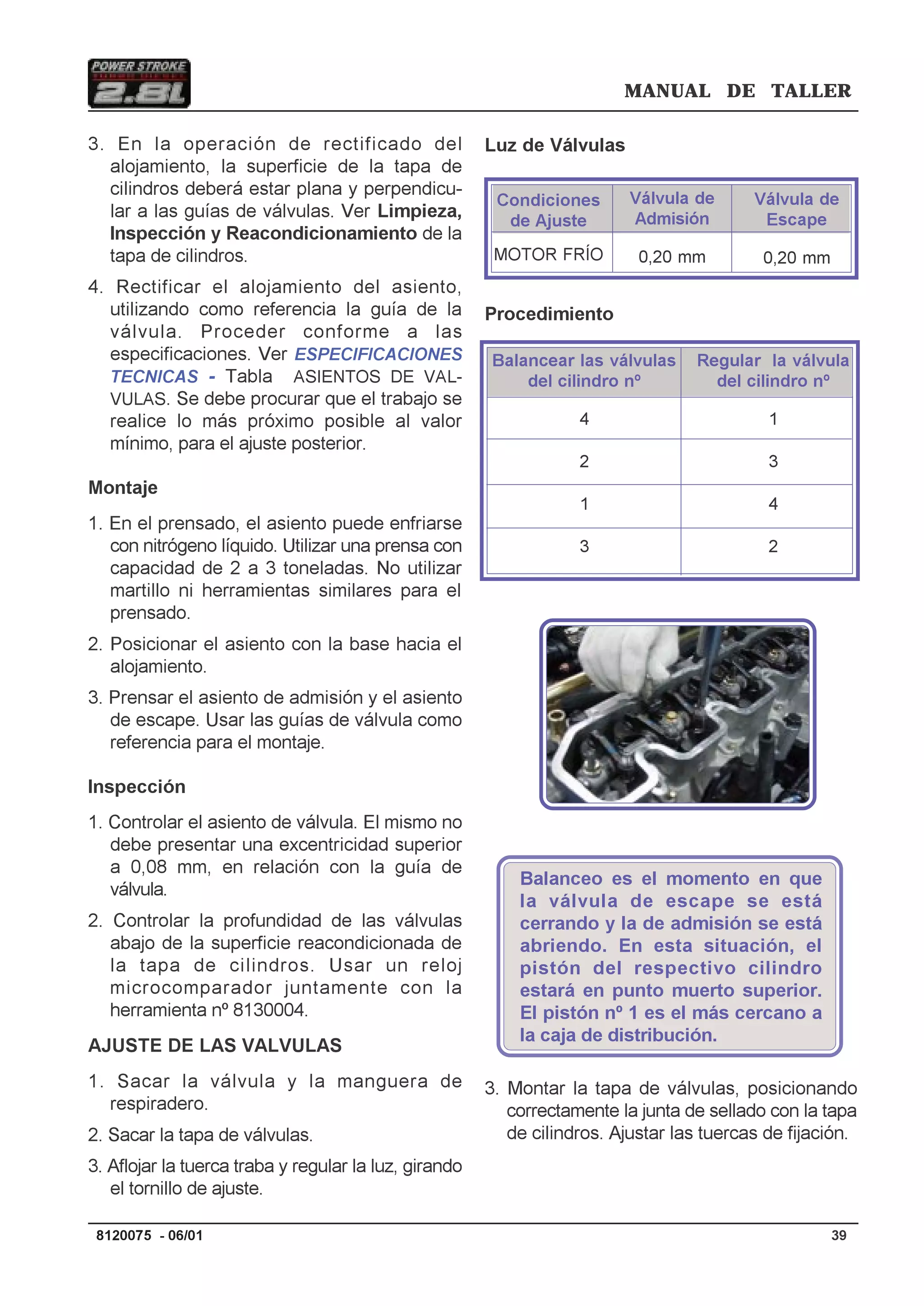 MANUAL DE TALLER
398120075 - 06/01
Luz de Válvulas
Procedimiento
Balanceo es el momento en que
la válvula de escape se está
cerrando y la de admisión se está
abriendo. En esta situación, el
pistón del respectivo cilindro
estará en punto muerto superior.
El pistón nº 1 es el más cercano a
la caja de distribución.
3. Montar la tapa de válvulas, posicionando
correctamente la junta de sellado con la tapa
de cilindros. Ajustar las tuercas de fijación.
3. En la operación de rectificado del
alojamiento, la superficie de la tapa de
cilindros deberá estar plana y perpendicu-
lar a las guías de válvulas. Ver Limpieza,
Inspección y Reacondicionamiento de la
tapa de cilindros.
4. Rectificar el alojamiento del asiento,
utilizando como referencia la guía de la
válvula. Proceder conforme a las
especificaciones. Ver ESPECIFICACIONES
TECNICAS - Tabla ASIENTOS DE VAL-
VULAS. Se debe procurar que el trabajo se
realice lo más próximo posible al valor
mínimo, para el ajuste posterior.
Montaje
1. En el prensado, el asiento puede enfriarse
con nitrógeno líquido. Utilizar una prensa con
capacidad de 2 a 3 toneladas. No utilizar
martillo ni herramientas similares para el
prensado.
2. Posicionar el asiento con la base hacia el
alojamiento.
3. Prensar el asiento de admisión y el asiento
de escape. Usar las guías de válvula como
referencia para el montaje.
Inspección
1. Controlar el asiento de válvula. El mismo no
debe presentar una excentricidad superior
a 0,08 mm, en relación con la guía de
válvula.
2. Controlar la profundidad de las válvulas
abajo de la superficie reacondicionada de
la tapa de cilindros. Usar un reloj
microcomparador juntamente con la
herramienta nº 8130004.
AJUSTE DE LAS VALVULAS
1. Sacar la válvula y la manguera de
respiradero.
2. Sacar la tapa de válvulas.
3. Aflojar la tuerca traba y regular la luz, girando
el tornillo de ajuste.
Válvula de
Admisión
0,20 mm
Válvula de
Escape
0,20 mm
Condiciones
de Ajuste
MOTOR FRÍO
Balancear las válvulas
del cilindro nº
4
2
1
3
Regular la válvula
del cilindro nº
1
3
4
2
 