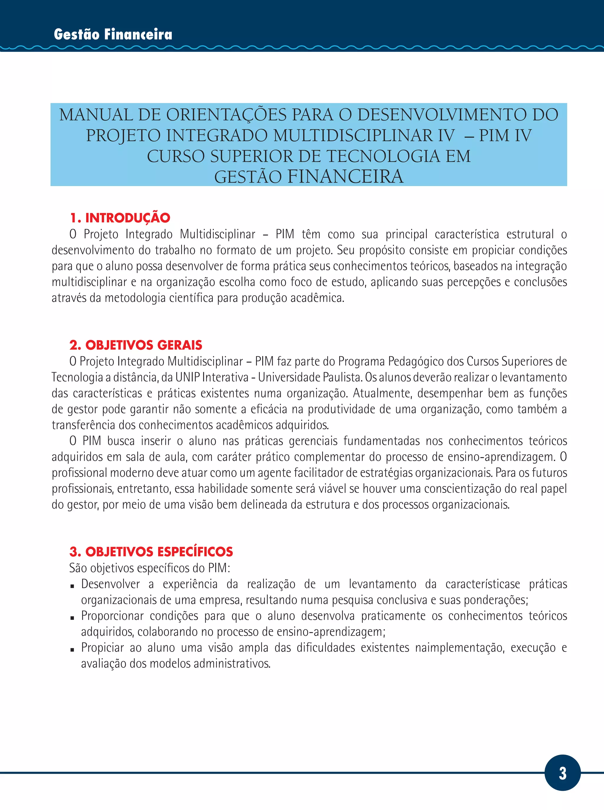 3
Serviço SocialGestão Financeira
MANUAL DE ORIENTAÇÕES PARA O DESENVOLVIMENTO DO
PROJETO INTEGRADO MULTIDISCIPLINAR IV – PIM IV
CURSO SUPERIOR DE TECNOLOGIA EM
GESTÃO FINANCEIRA
1. INTRODUÇÃO
O Projeto Integrado Multidisciplinar – PIM têm como sua principal característica estrutural o
desenvolvimento do trabalho no formato de um projeto. Seu propósito consiste em propiciar condições
para que o aluno possa desenvolver de forma prática seus conhecimentos teóricos, baseados na integração
multidisciplinar e na organização escolha como foco de estudo, aplicando suas percepções e conclusões
através da metodologia científica para produção acadêmica.
2. OBJETIVOS GERAIS
O Projeto Integrado Multidisciplinar – PIM faz parte do Programa Pedagógico dos Cursos Superiores de
Tecnologia a distância, da UNIP Interativa - Universidade Paulista. Os alunos deverão realizar o levantamento
das características e práticas existentes numa organização. Atualmente, desempenhar bem as funções
de gestor pode garantir não somente a eficácia na produtividade de uma organização, como também a
transferência dos conhecimentos acadêmicos adquiridos.
O PIM busca inserir o aluno nas práticas gerenciais fundamentadas nos conhecimentos teóricos
adquiridos em sala de aula, com caráter prático complementar do processo de ensino-aprendizagem. O
profissional moderno deve atuar como um agente facilitador de estratégias organizacionais. Para os futuros
profissionais, entretanto, essa habilidade somente será viável se houver uma conscientização do real papel
do gestor, por meio de uma visão bem delineada da estrutura e dos processos organizacionais.
3. OBJETIVOS ESPECÍFICOS
São objetivos específicos do PIM:
 Desenvolver a experiência da realização de um levantamento da característicase práticas
organizacionais de uma empresa, resultando numa pesquisa conclusiva e suas ponderações;
 Proporcionar condições para que o aluno desenvolva praticamente os conhecimentos teóricos
adquiridos, colaborando no processo de ensino-aprendizagem;
 Propiciar ao aluno uma visão ampla das dificuldades existentes naimplementação, execução e
avaliação dos modelos administrativos.
 