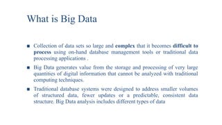 What is Big Data
■ Collection of data sets so large and complex that it becomes difficult to
process using on-hand database management tools or traditional data
processing applications .
■ Big Data generates value from the storage and processing of very large
quantities of digital information that cannot be analyzed with traditional
computing techniques.
■ Traditional database systems were designed to address smaller volumes
of structured data, fewer updates or a predictable, consistent data
structure. Big Data analysis includes different types of data
 