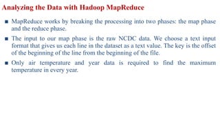 Analyzing the Data with Hadoop MapReduce
■ MapReduce works by breaking the processing into two phases: the map phase
and the reduce phase.
■ The input to our map phase is the raw NCDC data. We choose a text input
format that gives us each line in the dataset as a text value. The key is the offset
of the beginning of the line from the beginning of the file.
■ Only air temperature and year data is required to find the maximum
temperature in every year.
 