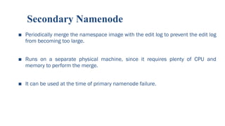 Secondary Namenode
■ Periodically merge the namespace image with the edit log to prevent the edit log
from becoming too large.
■ Runs on a separate physical machine, since it requires plenty of CPU and
memory to perform the merge.
■ It can be used at the time of primary namenode failure.
61
 