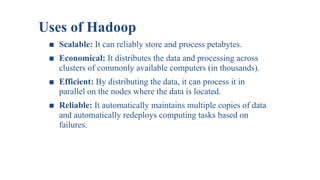 Uses of Hadoop
■ Scalable: It can reliably store and process petabytes.
■ Economical: It distributes the data and processing across
clusters of commonly available computers (in thousands).
■ Efficient: By distributing the data, it can process it in
parallel on the nodes where the data is located.
■ Reliable: It automatically maintains multiple copies of data
and automatically redeploys computing tasks based on
failures.
 