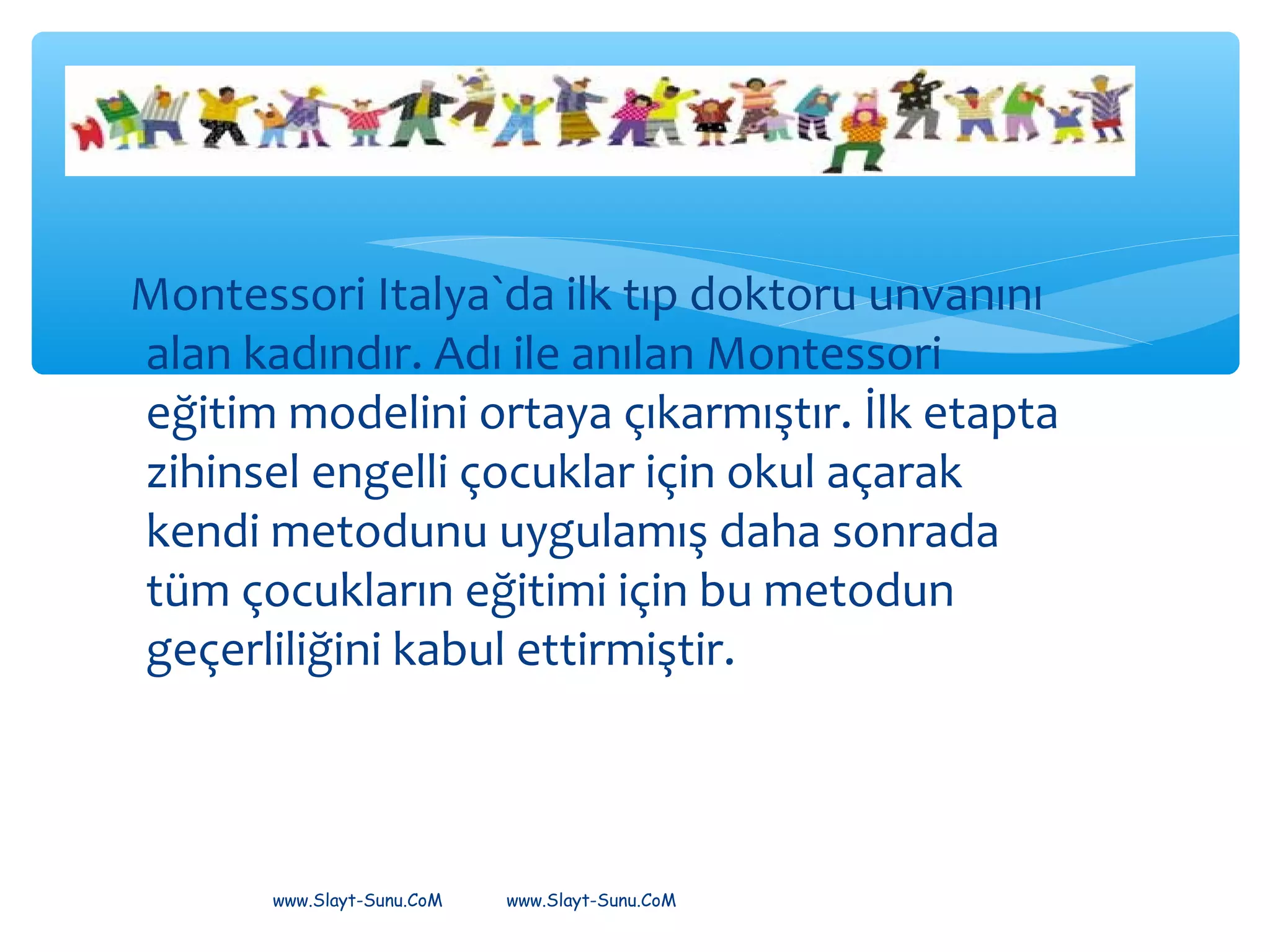 Montessori Italya`da ilk tıp doktoru unvanını
alan kadındır. Adı ile anılan Montessori
eğitim modelini ortaya çıkarmıştır. İlk etapta
zihinsel engelli çocuklar için okul açarak
kendi metodunu uygulamış daha sonrada
tüm çocukların eğitimi için bu metodun
geçerliliğini kabul ettirmiştir.
www.Slayt-Sunu.CoM www.Slayt-Sunu.CoM
 