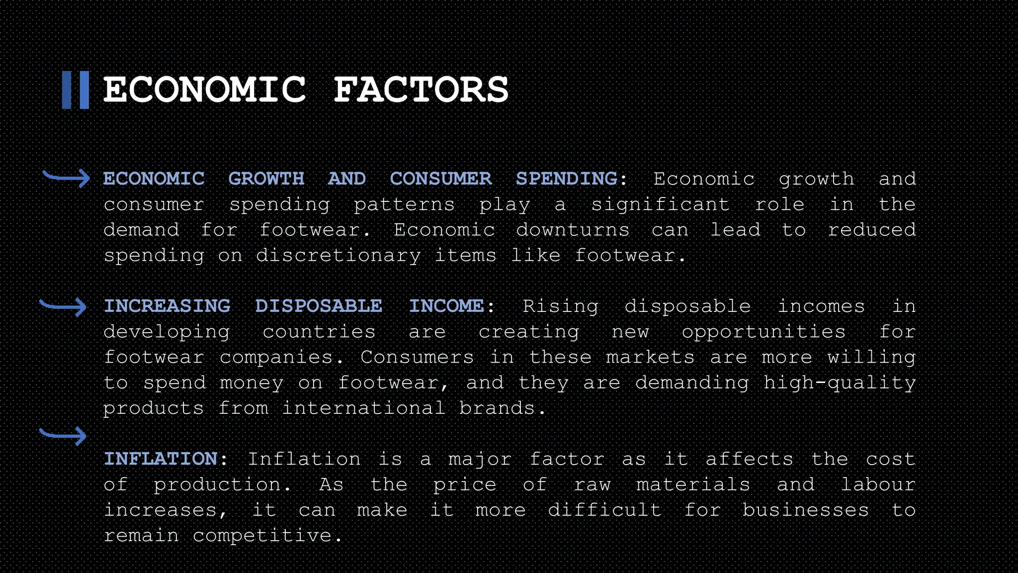ECONOMIC FACTORS
ECONOMIC GROWTH AND CONSUMER SPENDING: Economic growth and
consumer spending patterns play a significant role in the
demand for footwear. Economic downturns can lead to reduced
spending on discretionary items like footwear.
INCREASING DISPOSABLE INCOME: Rising disposable incomes in
developing countries are creating new opportunities for
footwear companies. Consumers in these markets are more willing
to spend money on footwear, and they are demanding high-quality
products from international brands.
INFLATION: Inflation is a major factor as it affects the cost
of production. As the price of raw materials and labour
increases, it can make it more difficult for businesses to
remain competitive.
 