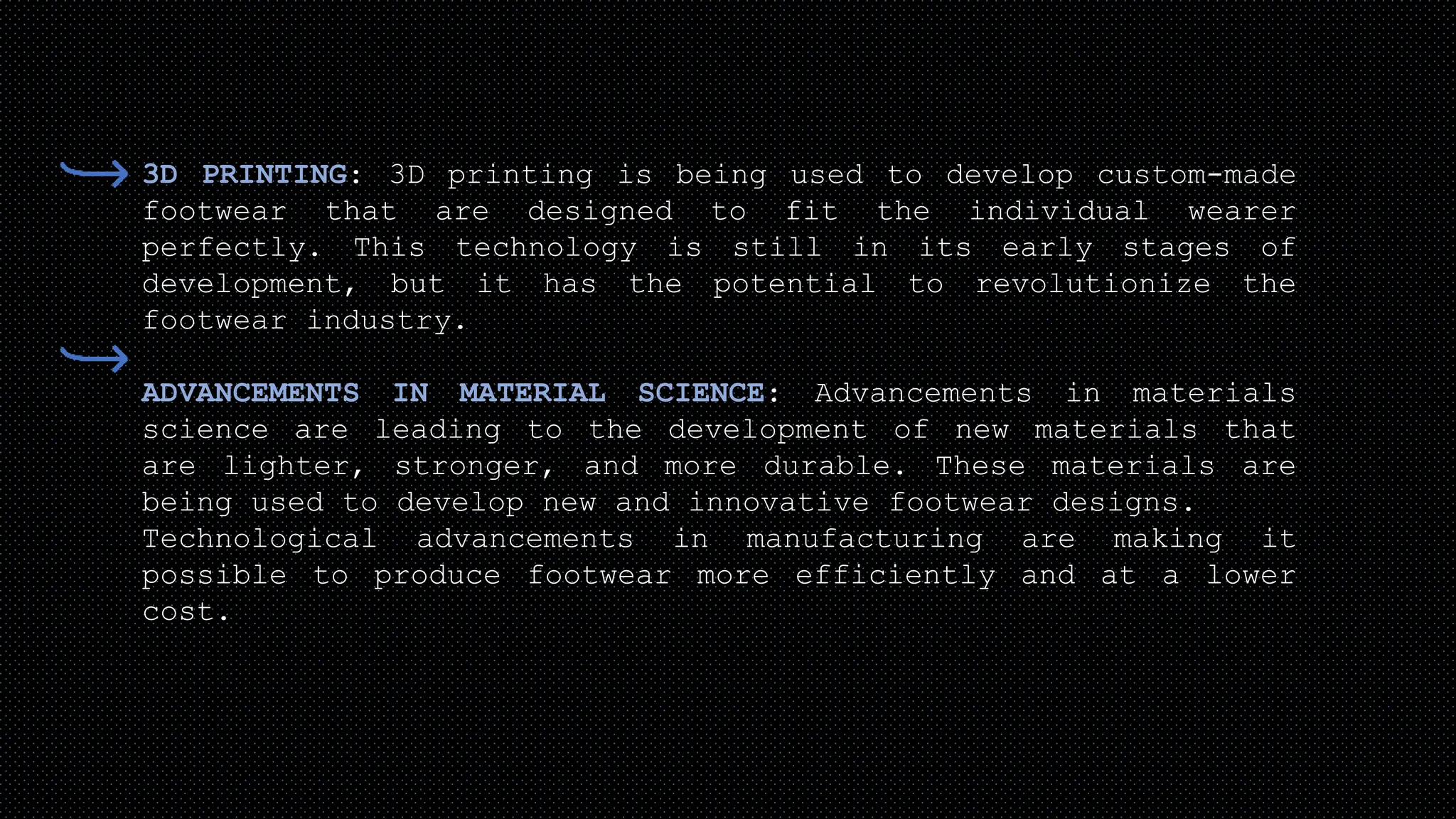3D PRINTING: 3D printing is being used to develop custom-made
footwear that are designed to fit the individual wearer
perfectly. This technology is still in its early stages of
development, but it has the potential to revolutionize the
footwear industry.
ADVANCEMENTS IN MATERIAL SCIENCE: Advancements in materials
science are leading to the development of new materials that
are lighter, stronger, and more durable. These materials are
being used to develop new and innovative footwear designs.
Technological advancements in manufacturing are making it
possible to produce footwear more efficiently and at a lower
cost.
 