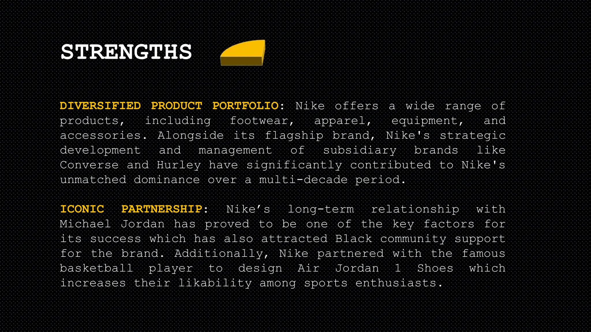 STRENGTHS
DIVERSIFIED PRODUCT PORTFOLIO: Nike offers a wide range of
products, including footwear, apparel, equipment, and
accessories. Alongside its flagship brand, Nike's strategic
development and management of subsidiary brands like
Converse and Hurley have significantly contributed to Nike's
unmatched dominance over a multi-decade period.
ICONIC PARTNERSHIP: Nike’s long-term relationship with
Michael Jordan has proved to be one of the key factors for
its success which has also attracted Black community support
for the brand. Additionally, Nike partnered with the famous
basketball player to design Air Jordan 1 Shoes which
increases their likability among sports enthusiasts.
 