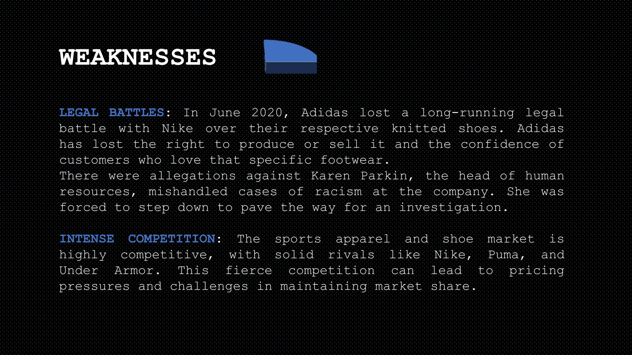 WEAKNESSES
LEGAL BATTLES: In June 2020, Adidas lost a long-running legal
battle with Nike over their respective knitted shoes. Adidas
has lost the right to produce or sell it and the confidence of
customers who love that specific footwear.
There were allegations against Karen Parkin, the head of human
resources, mishandled cases of racism at the company. She was
forced to step down to pave the way for an investigation.
INTENSE COMPETITION: The sports apparel and shoe market is
highly competitive, with solid rivals like Nike, Puma, and
Under Armor. This fierce competition can lead to pricing
pressures and challenges in maintaining market share.
 