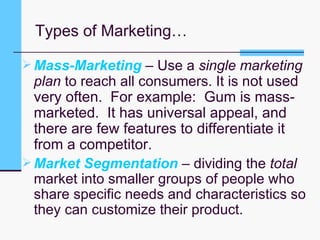Types of Marketing… Mass-Marketing  – Use a  single marketing plan  to reach all consumers. It is n ot used very often.  For example:  Gum is mass-marketed.  It has universal appeal, and there are few features to differentiate it from a competitor.  Market Segmentation  – dividing the  total  market into smaller groups of people who share specific needs and characteristics so they can customize their product. 