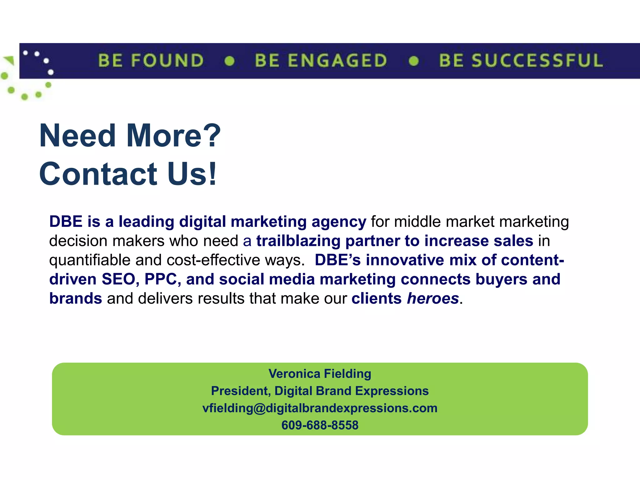 Need More?
Contact Us!
DBE is a leading digital marketing agency for middle market marketing
decision makers who need a trailblazing partner to increase sales in
quantifiable and cost-effective ways. DBE’s innovative mix of content-
driven SEO, PPC, and social media marketing connects buyers and
brands and delivers results that make our clients heroes.



                              Veronica Fielding
                     President, Digital Brand Expressions
                    vfielding@digitalbrandexpressions.com
                                 609-688-8558
 