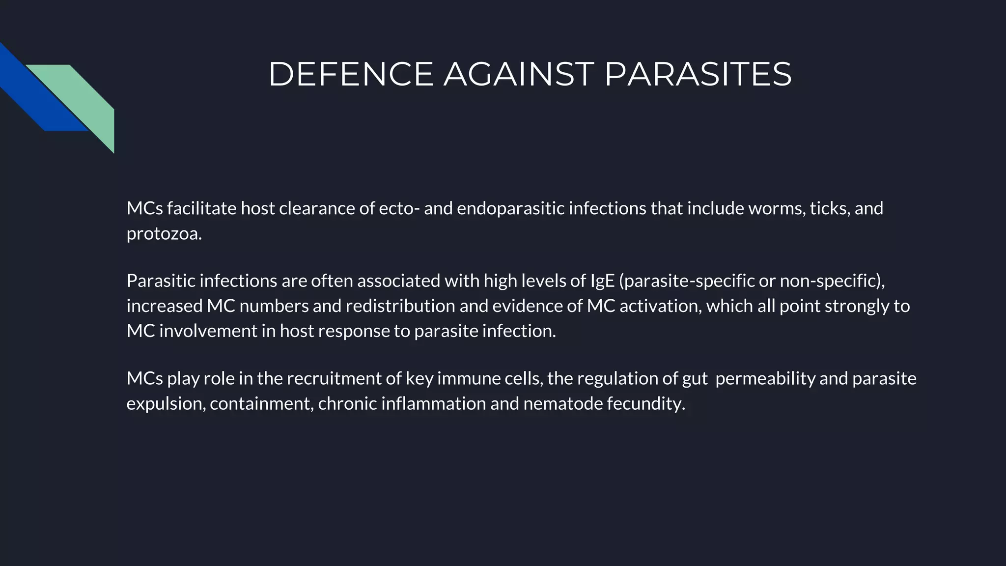 DEFENCE AGAINST PARASITES
MCs facilitate host clearance of ecto- and endoparasitic infections that include worms, ticks, and
protozoa.
Parasitic infections are often associated with high levels of IgE (parasite-specific or non-specific),
increased MC numbers and redistribution and evidence of MC activation, which all point strongly to
MC involvement in host response to parasite infection.
MCs play role in the recruitment of key immune cells, the regulation of gut permeability and parasite
expulsion, containment, chronic inflammation and nematode fecundity.
 