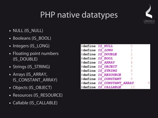 PHP native datatypes
●   NULL (IS_NULL)
●   Booleans (IS_BOOL)
●   Integers (IS_LONG)
●   Floating point numbers
    (IS_DOUBLE)
●   Strings (IS_STRING)
●   Arrays (IS_ARRAY,
    IS_CONSTANT_ARRAY)
●   Objects (IS_OBJECT)
●   Resources (IS_RESOURCE)
●   Callable (IS_CALLABLE)
 