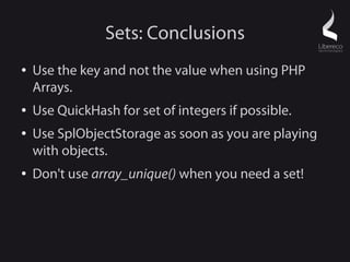 Sets: Conclusions
●   Use the key and not the value when using PHP
    Arrays.
●   Use QuickHash for set of integers if possible.
●   Use SplObjectStorage as soon as you are playing
    with objects.
●   Don't use array_unique() when you need a set!
 