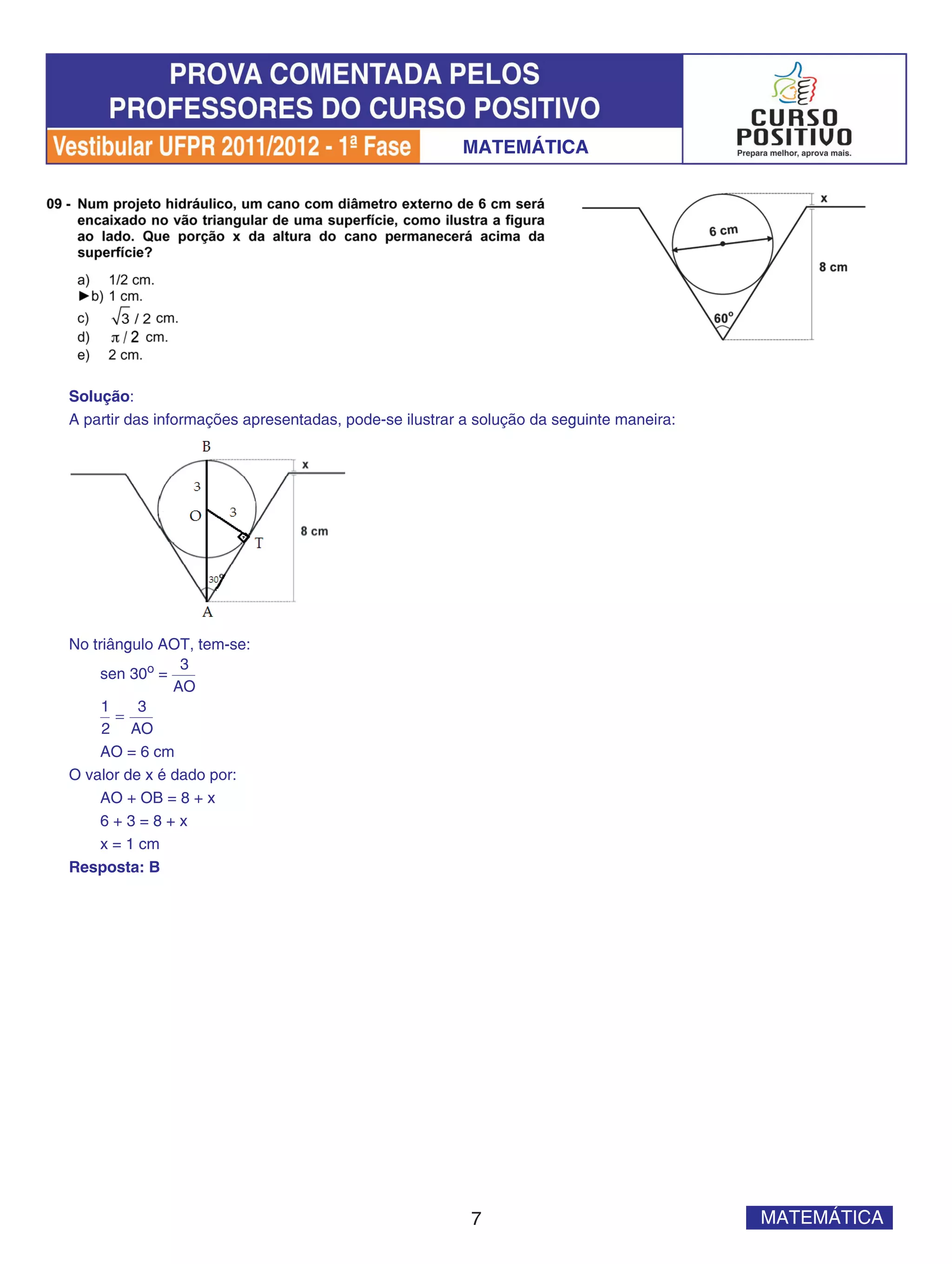 MATEMÁTICA




Solução:
A partir das informações apresentadas, pode-se ilustrar a solução da seguinte maneira:




No triângulo AOT, tem-se:
                3
     sen 30o =
               AO
     1     3
       =
     2 AO
     AO = 6 cm
O valor de x é dado por:
     AO + OB = 8 + x
     6+3=8+x
     x = 1 cm
Resposta: B




                                                         7                               MATEMÁTICA
 