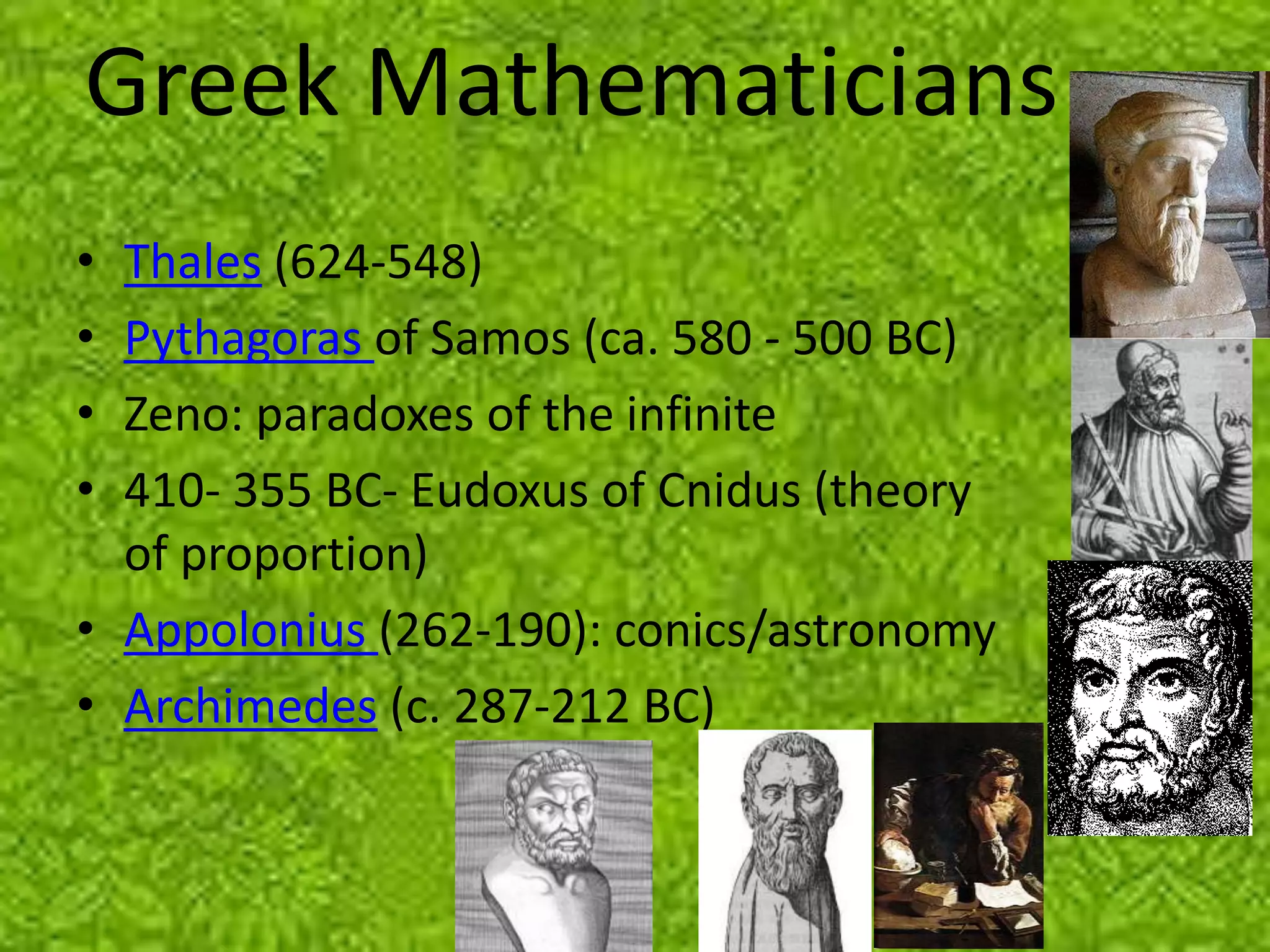 Greek Mathematicians
• Thales (624-548)
• Pythagoras of Samos (ca. 580 - 500 BC)
• Zeno: paradoxes of the infinite
• 410- 355 BC- Eudoxus of Cnidus (theory
  of proportion)
• Appolonius (262-190): conics/astronomy
• Archimedes (c. 287-212 BC)
 