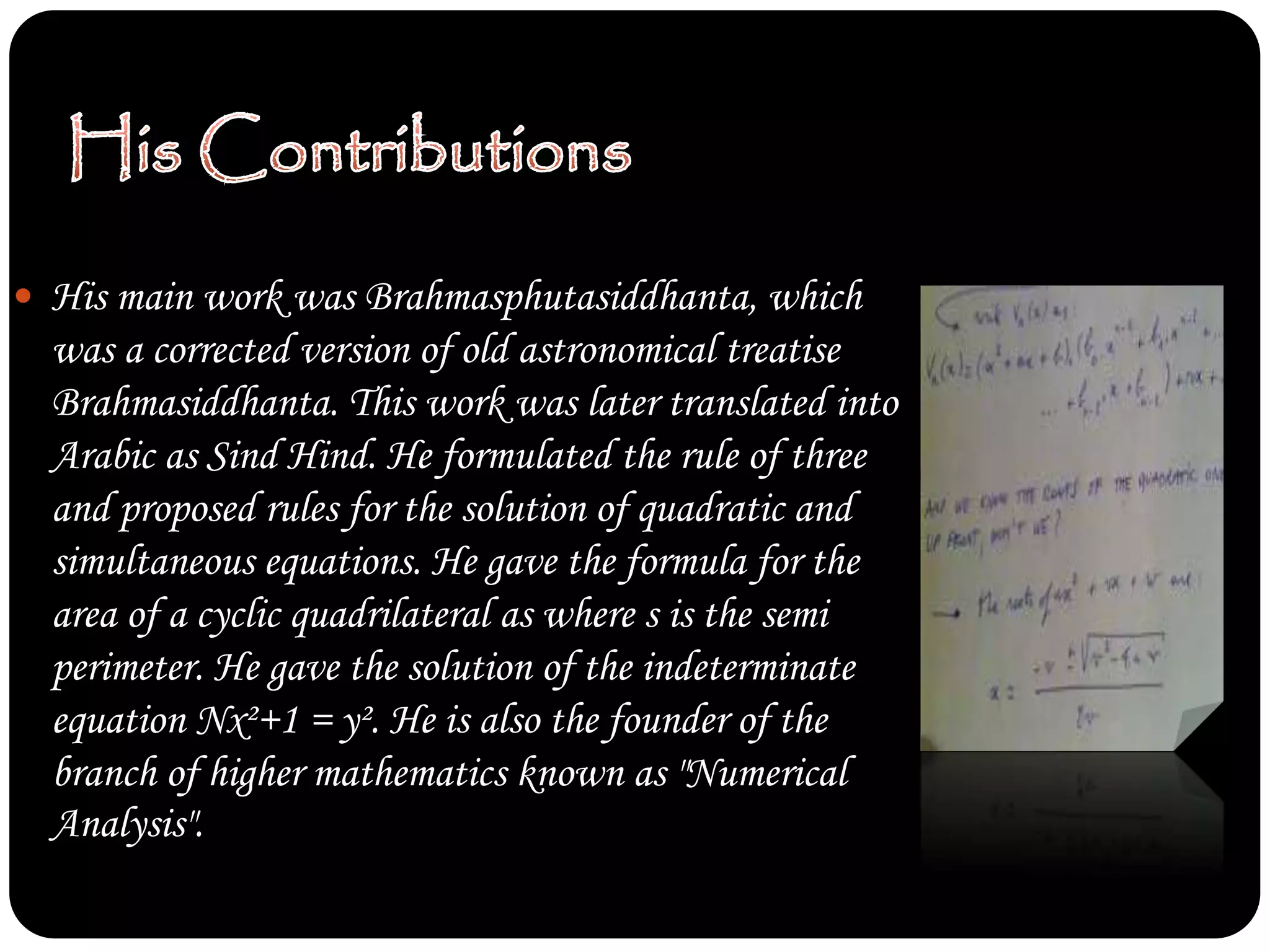  His main work was Brahmasphutasiddhanta, which
was a corrected version of old astronomical treatise
Brahmasiddhanta. This work was later translated into
Arabic as Sind Hind. He formulated the rule of three
and proposed rules for the solution of quadratic and
simultaneous equations. He gave the formula for the
area of a cyclic quadrilateral as where s is the semi
perimeter. He gave the solution of the indeterminate
equation Nx²+1 = y². He is also the founder of the
branch of higher mathematics known as "Numerical
Analysis".
 
