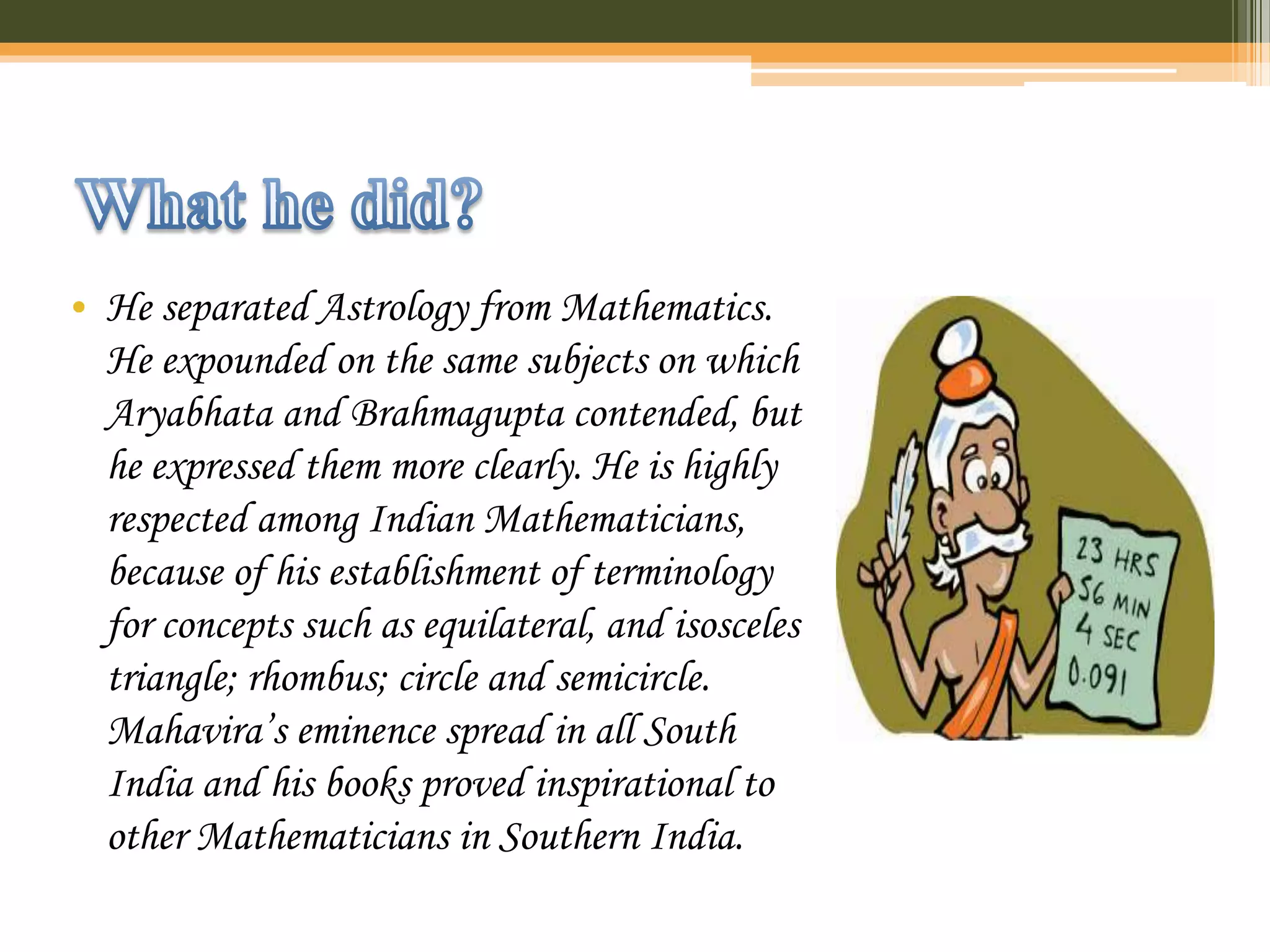 • He separated Astrology from Mathematics.
He expounded on the same subjects on which
Aryabhata and Brahmagupta contended, but
he expressed them more clearly. He is highly
respected among Indian Mathematicians,
because of his establishment of terminology
for concepts such as equilateral, and isosceles
triangle; rhombus; circle and semicircle.
Mahavira’s eminence spread in all South
India and his books proved inspirational to
other Mathematicians in Southern India.
 