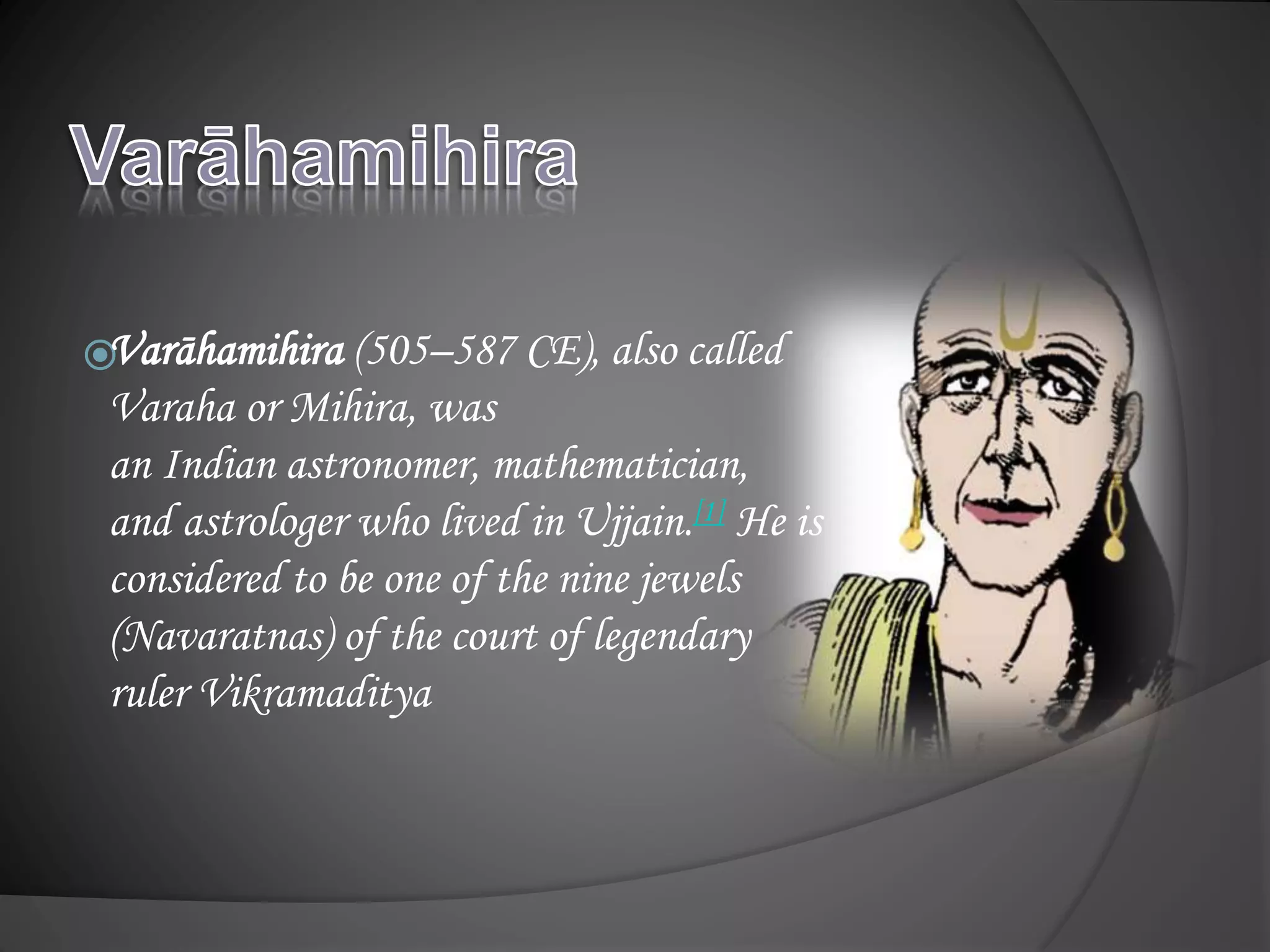 Varāhamihira (505–587 CE), also called
Varaha or Mihira, was
an Indian astronomer, mathematician,
and astrologer who lived in Ujjain.[1] He is
considered to be one of the nine jewels
(Navaratnas) of the court of legendary
ruler Vikramaditya
 