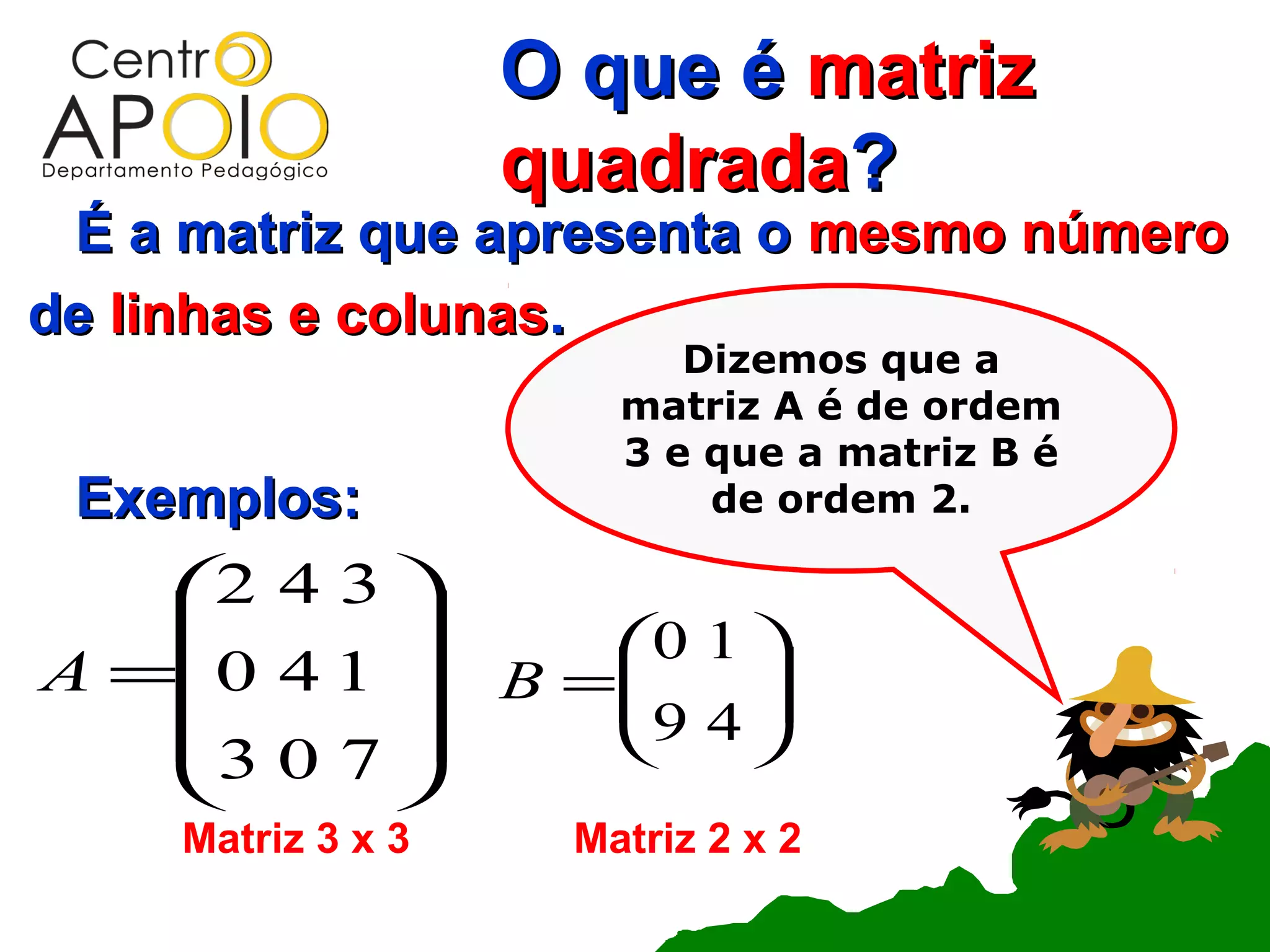 O que é matriz
                    quadrada?
 É a matriz que apresenta o mesmo número
de linhas e colunas.
                           Dizemos que a
                        matriz A é de ordem
                        3 e que a matriz B é
 Exemplos:                  de ordem 2.

    2 4 3 
                     0 1 
A =0 4 1          B =
                       9 4 
                            
    3 0 7                
          
     Matriz 3 x 3     Matriz 2 x 2
 