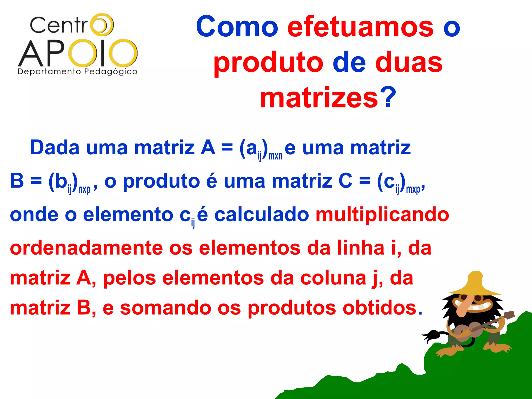 Como efetuamos o
                       produto de duas
                          matrizes?
  Dada uma matriz A = (aij)mxn e uma matriz
B = (bij)nxp , o produto é uma matriz C = (cij)mxp,
onde o elemento cij é calculado multiplicando
ordenadamente os elementos da linha i, da
matriz A, pelos elementos da coluna j, da
matriz B, e somando os produtos obtidos.
 