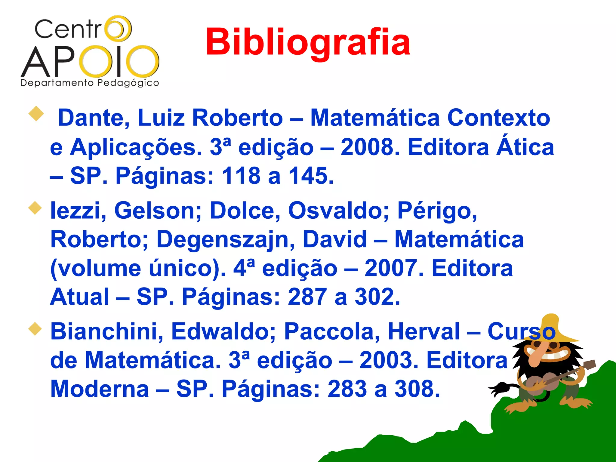 Bibliografia
  Dante, Luiz Roberto – Matemática Contexto
  e Aplicações. 3ª edição – 2008. Editora Ática
  – SP. Páginas: 118 a 145.
 Iezzi, Gelson; Dolce, Osvaldo; Périgo,
  Roberto; Degenszajn, David – Matemática
  (volume único). 4ª edição – 2007. Editora
  Atual – SP. Páginas: 287 a 302.
 Bianchini, Edwaldo; Paccola, Herval – Curso
  de Matemática. 3ª edição – 2003. Editora
  Moderna – SP. Páginas: 283 a 308.
 