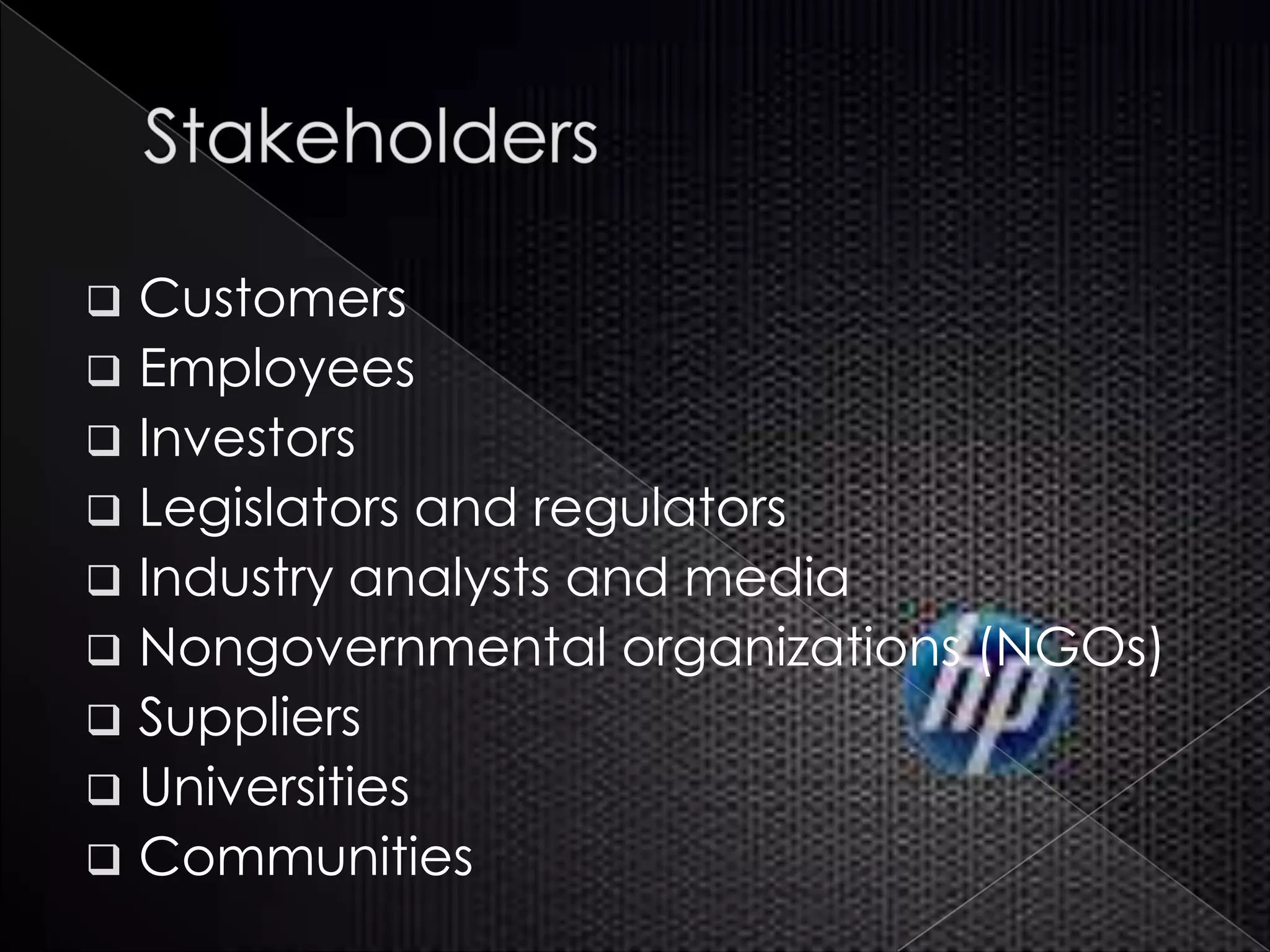  Customers
 Employees
 Investors
 Legislators and regulators
 Industry analysts and media
 Nongovernmental organizations (NGOs)
 Suppliers
 Universities
 Communities
 