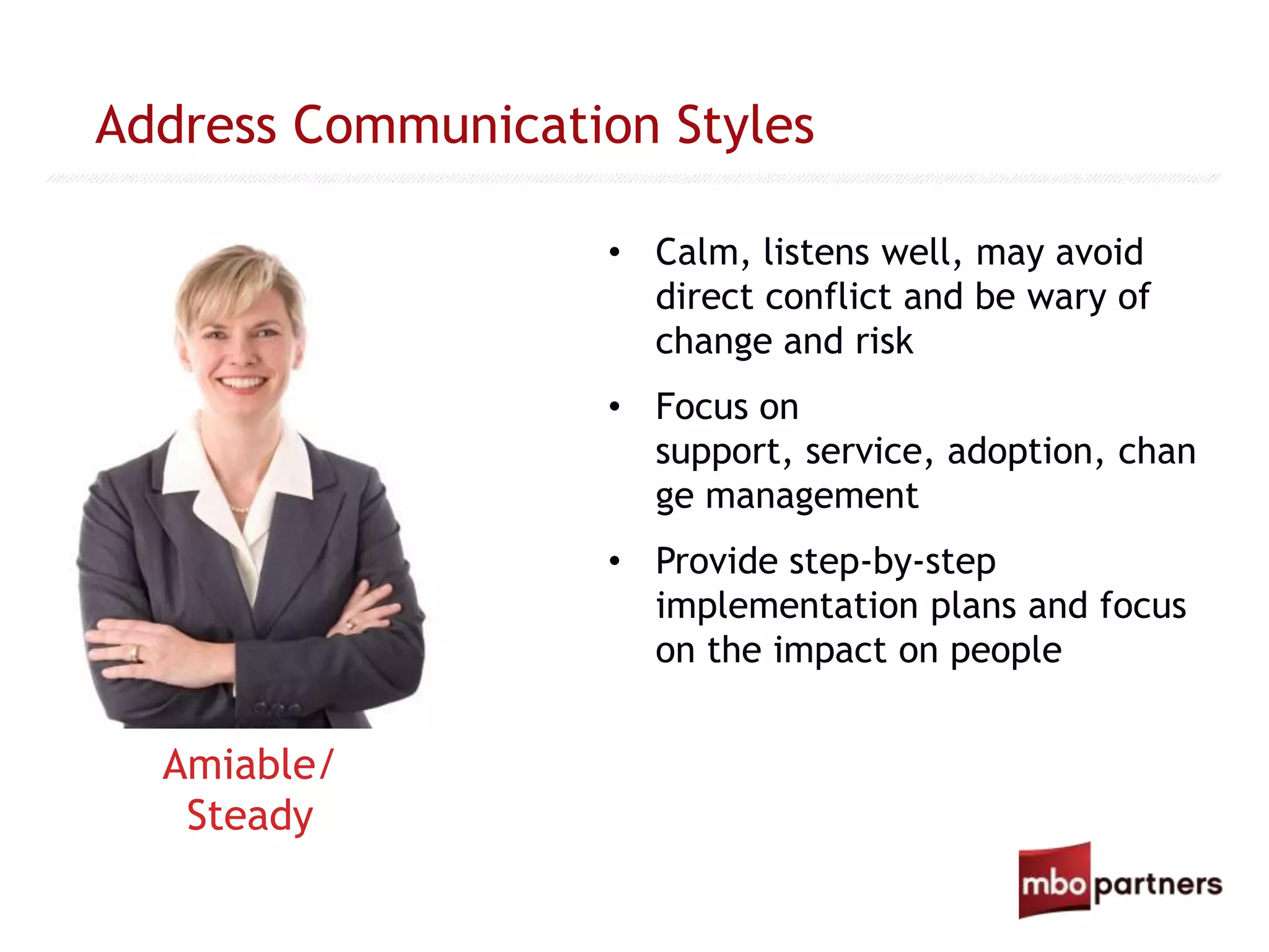 Address Communication Styles
• Calm, listens well, may avoid
direct conflict and be wary of
change and risk
• Focus on
support, service, adoption, chan
ge management
• Provide step-by-step
implementation plans and focus
on the impact on people
Amiable/
Steady
 