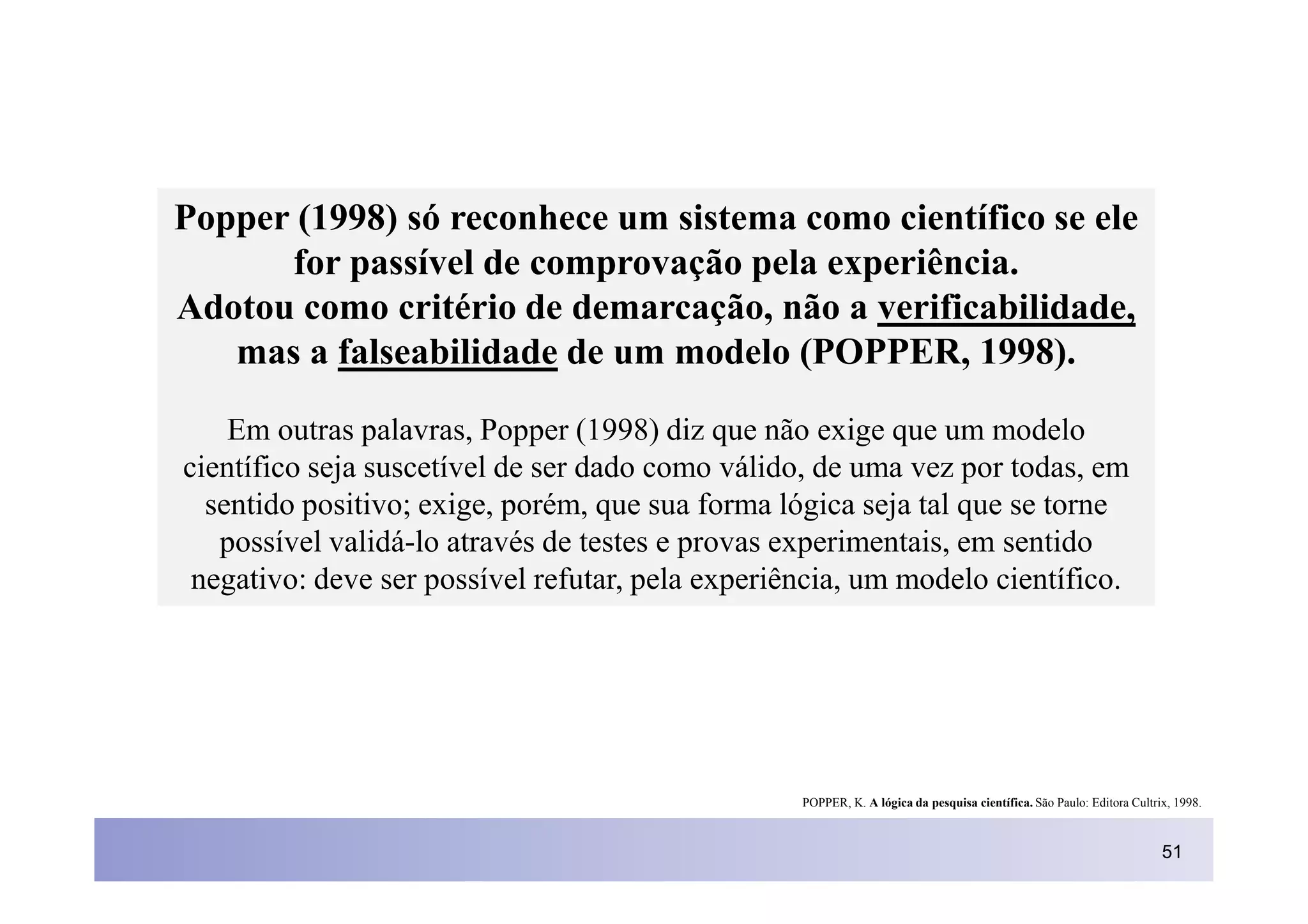Popper (1998) só reconhece um sistema como científico se ele
      for passível de comprovação pela experiência.
Adotou como critério de demarcação, não a verificabilidade,
   mas a falseabilidade de um modelo (POPPER, 1998).

    Em outras palavras, Popper (1998) diz que não exige que um modelo
científico seja suscetível de ser dado como válido, de uma vez por todas, em
  sentido positivo; exige, porém, que sua forma lógica seja tal que se torne
   possível validá-lo através de testes e provas experimentais, em sentido
 negativo: deve ser possível refutar, pela experiência, um modelo científico.




                                                  POPPER, K. A lógica da pesquisa científica. São Paulo: Editora Cultrix, 1998.



                                                                                                                       51
 