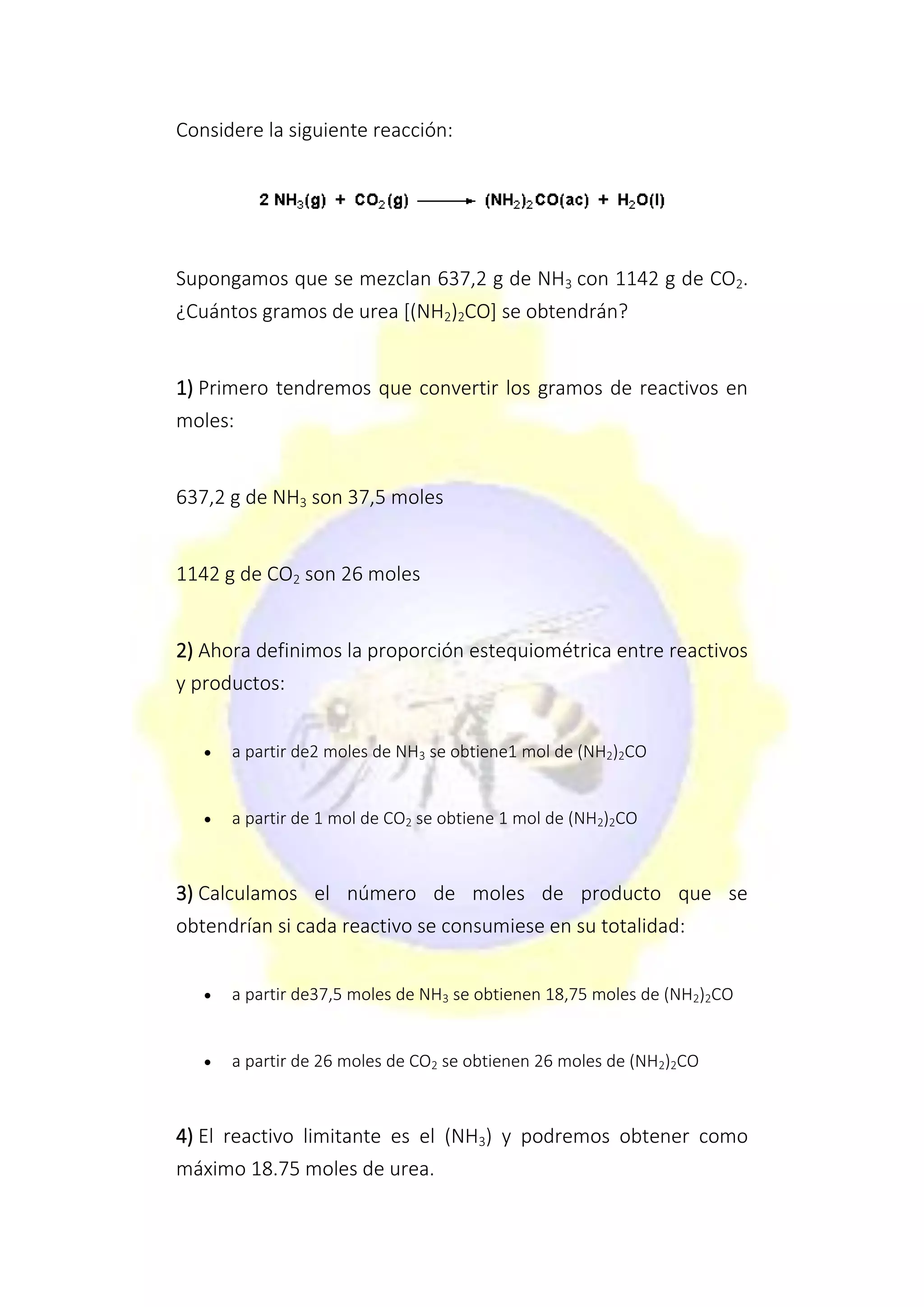 Considere la siguiente reacción:
Supongamos que se mezclan 637,2 g de NH3 con 1142 g de CO2.
¿Cuántos gramos de urea [(NH2)2CO] se obtendrán?
1) Primero tendremos que convertir los gramos de reactivos en
moles:
637,2 g de NH3 son 37,5 moles
1142 g de CO2 son 26 moles
2) Ahora definimos la proporción estequiométrica entre reactivos
y productos:
 a partir de2 moles de NH3 se obtiene1 mol de (NH2)2CO
 a partir de 1 mol de CO2 se obtiene 1 mol de (NH2)2CO
3) Calculamos el número de moles de producto que se
obtendrían si cada reactivo se consumiese en su totalidad:
 a partir de37,5 moles de NH3 se obtienen 18,75 moles de (NH2)2CO
 a partir de 26 moles de CO2 se obtienen 26 moles de (NH2)2CO
4) El reactivo limitante es el (NH3) y podremos obtener como
máximo 18.75 moles de urea.
 