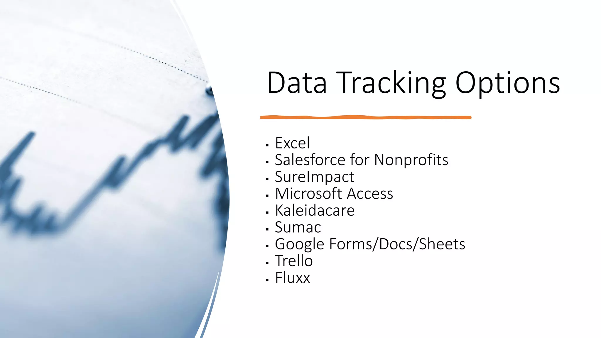 Data Tracking Options
▪ Excel
▪ Salesforce for Nonprofits
▪ SureImpact
▪ Microsoft Access
▪ Kaleidacare
▪ Sumac
▪ Google Forms/Docs/Sheets
▪ Trello
▪ Fluxx
 