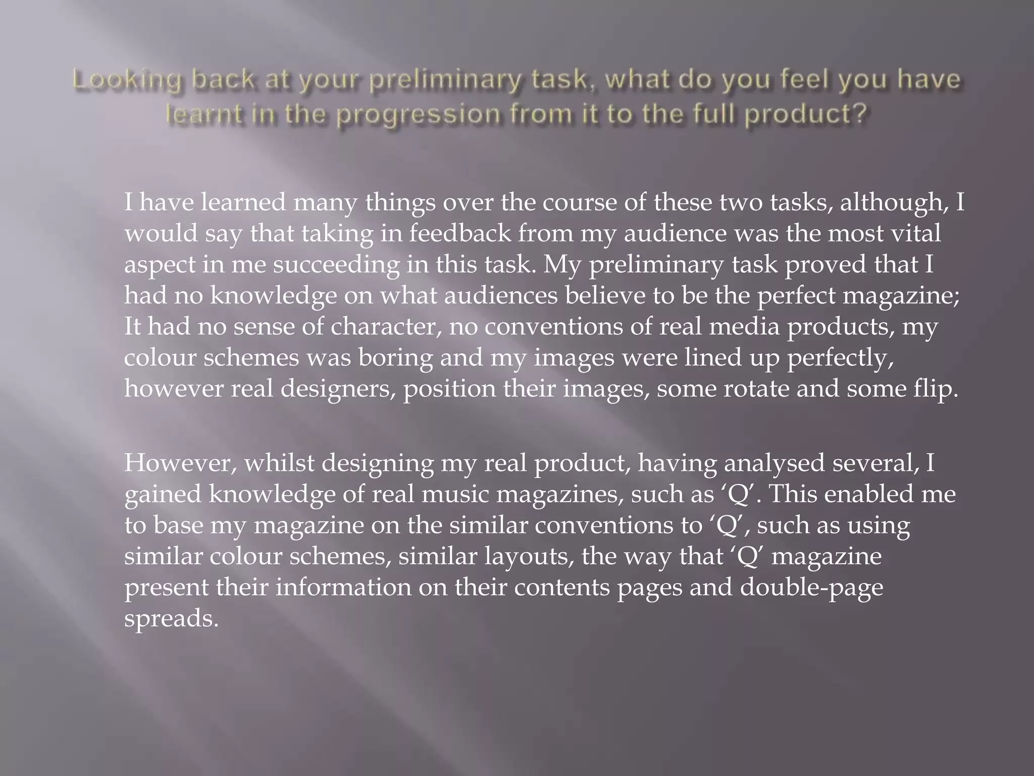 Looking back at your preliminary task, what do you feel you have learnt in the progression from it to the full product?	I have learned many things over the course of these two tasks, although, I would say that taking in feedback from my audience was the most vital aspect in me succeeding in this task. My preliminary task proved that I had no knowledge on what audiences believe to be the perfect magazine; It had no sense of character, no conventions of real media products, my colour schemes was boring and my images were lined up perfectly, however real designers, position their images, some rotate and some flip. 	However, whilst designing my real product, having analysed several, I gained knowledge of real music magazines, such as ‘Q’. This enabled me to base my magazine on the similar conventions to ‘Q’, such as using similar colour schemes, similar layouts, the way that ‘Q’ magazine present their information on their contents pages and double-page spreads.