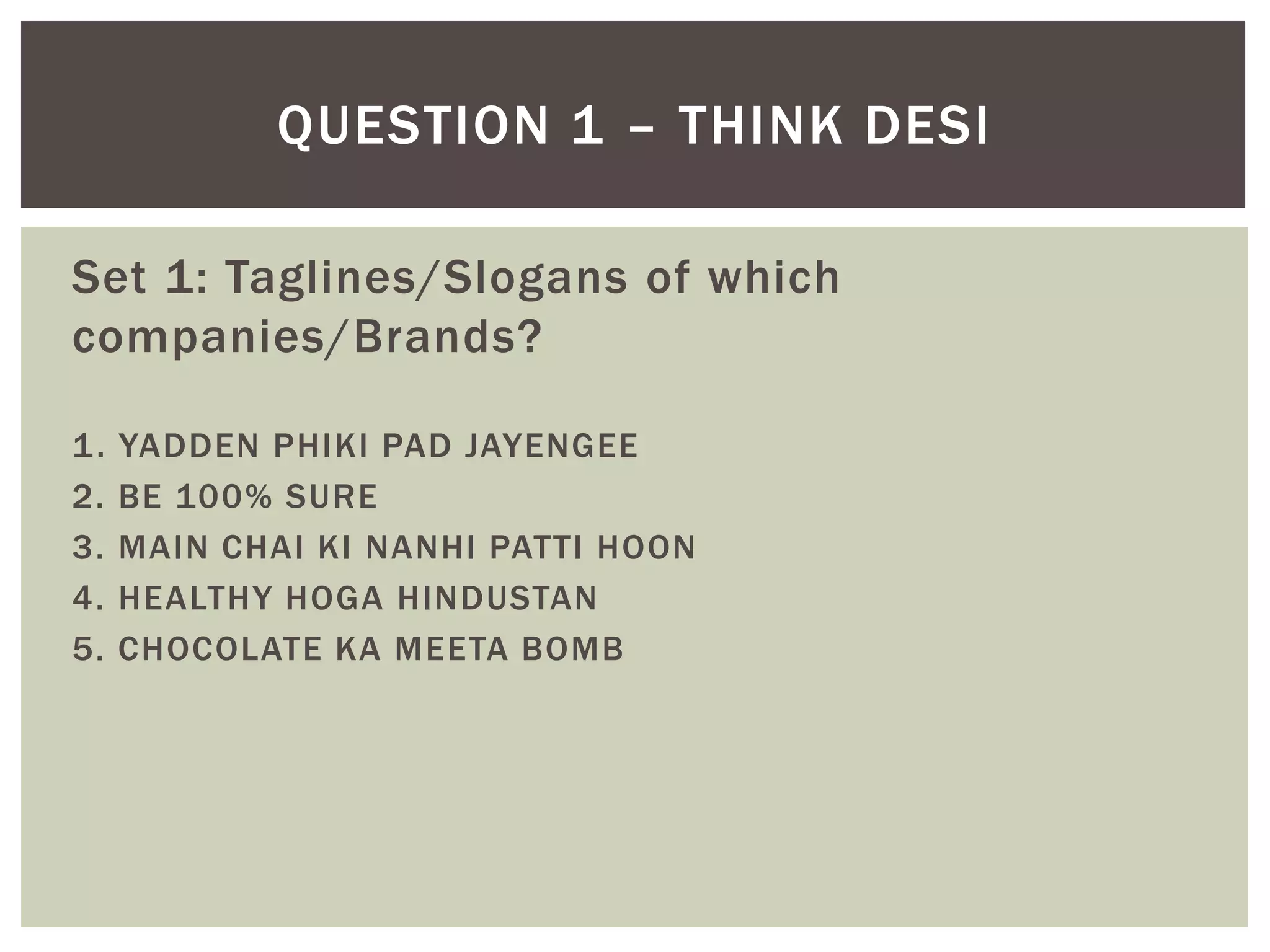 Set 1: Taglines/Slogans of which
companies/Brands?
1. YADDEN PHIKI PAD JAYENGEE
2. BE 100% SURE
3. MAIN CHAI KI NANHI PATTI HOON
4. HEALTHY HOGA HINDUSTAN
5. CHOCOLATE KA MEETA BOMB
QUESTION 1 – THINK DESI
 
