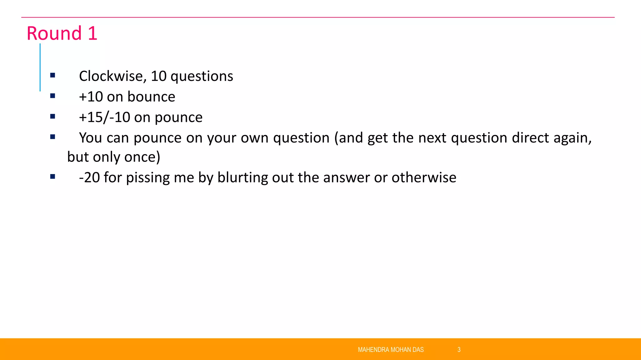  Clockwise, 10 questions
 +10 on bounce
 +15/-10 on pounce
 You can pounce on your own question (and get the next question direct again,
but only once)
 -20 for pissing me by blurting out the answer or otherwise
MAHENDRA MOHAN DAS 3
Round 1
 