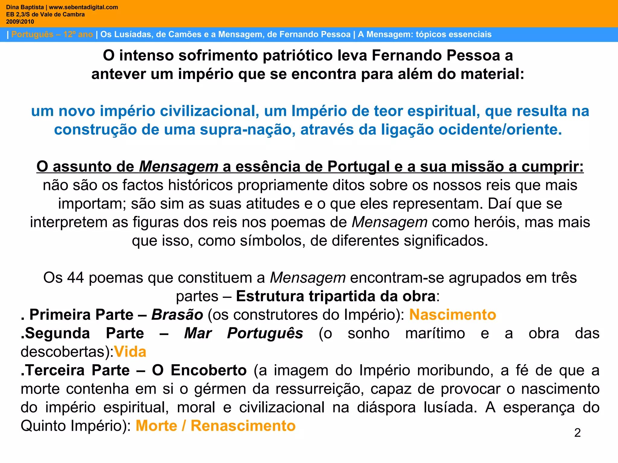 |  Português – 12º ano  | Os Lusíadas, de Camões e a Mensagem, de Fernando Pessoa | A Mensagem: tópicos essenciais  Dina Baptista | www.sebentadigital.com EB 2,3/S de Vale de Cambra 2009\2010 O intenso sofrimento patriótico leva Fernando Pessoa a  antever um império que se encontra para além do material:  um novo império civilizacional, um Império de teor espiritual, que resulta na construção de uma supra-nação, através da ligação ocidente/oriente.  O assunto de  Mensagem  a essência de Portugal e a sua missão a cumprir: não são os factos históricos propriamente ditos sobre os nossos reis que mais importam; são sim as suas atitudes e o que eles representam. Daí que se interpretem as figuras dos reis nos poemas de  Mensagem  como heróis, mas mais que isso, como símbolos, de diferentes significados. Os 44 poemas que constituem a  Mensagem  encontram-se agrupados em três partes –  Estrutura tripartida da obra :  . Primeira Parte –  Brasão  (os construtores do Império):  Nascimento .Segunda Parte –  Mar Português  (o sonho marítimo e a obra das descobertas): Vida .Terceira Parte – O Encoberto  (a imagem do Império moribundo, a fé de que a morte contenha em si o gérmen da ressurreição, capaz de provocar o nascimento do império espiritual, moral e civilizacional na diáspora lusíada. A esperança do Quinto Império):  Morte / Renascimento 