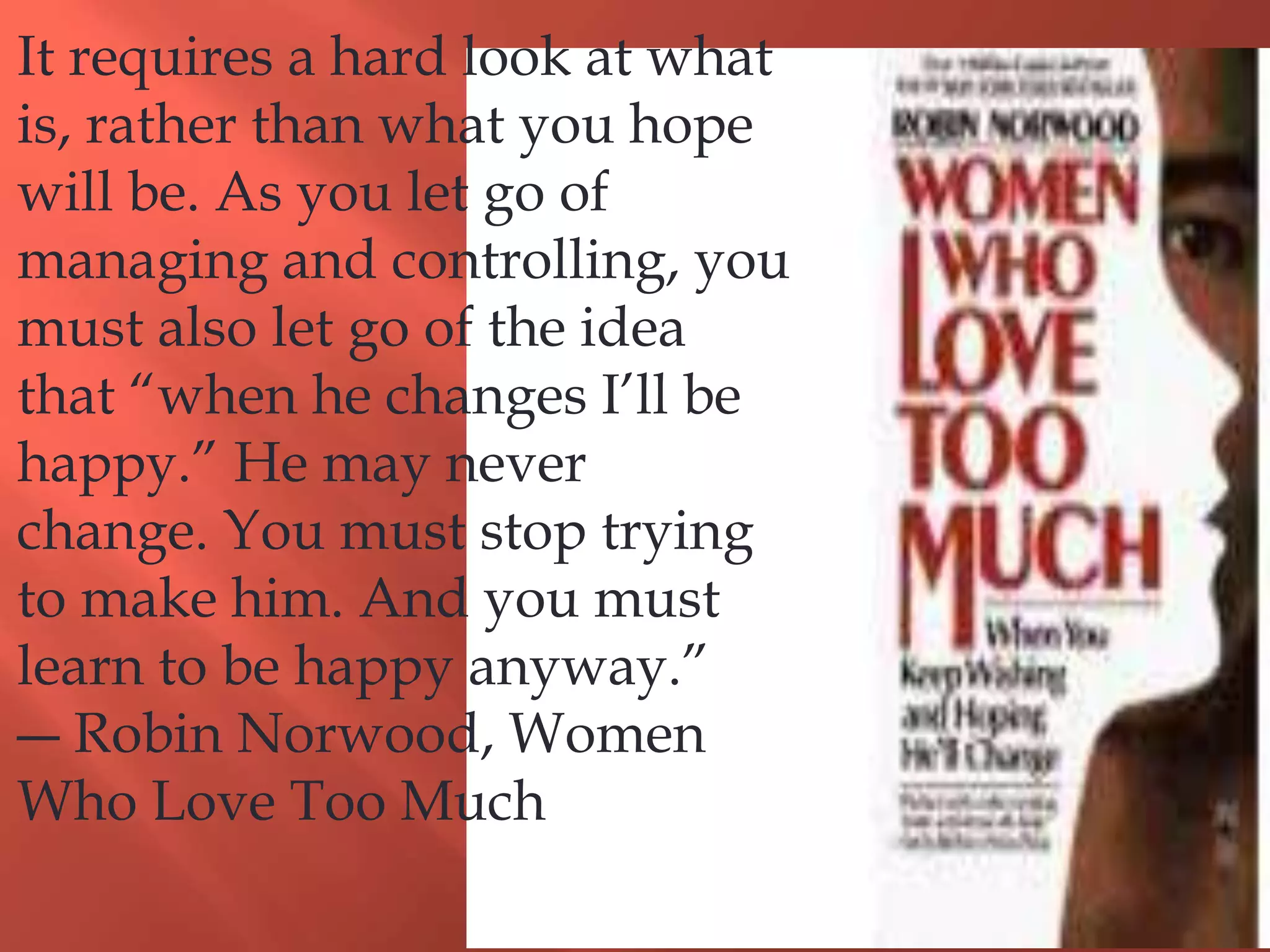 It requires a hard look at what
is, rather than what you hope
will be. As you let go of
managing and controlling, you
must also let go of the idea
that “when he changes I’ll be
happy.” He may never
change. You must stop trying
to make him. And you must
learn to be happy anyway.”
― Robin Norwood, Women
Who Love Too Much
 