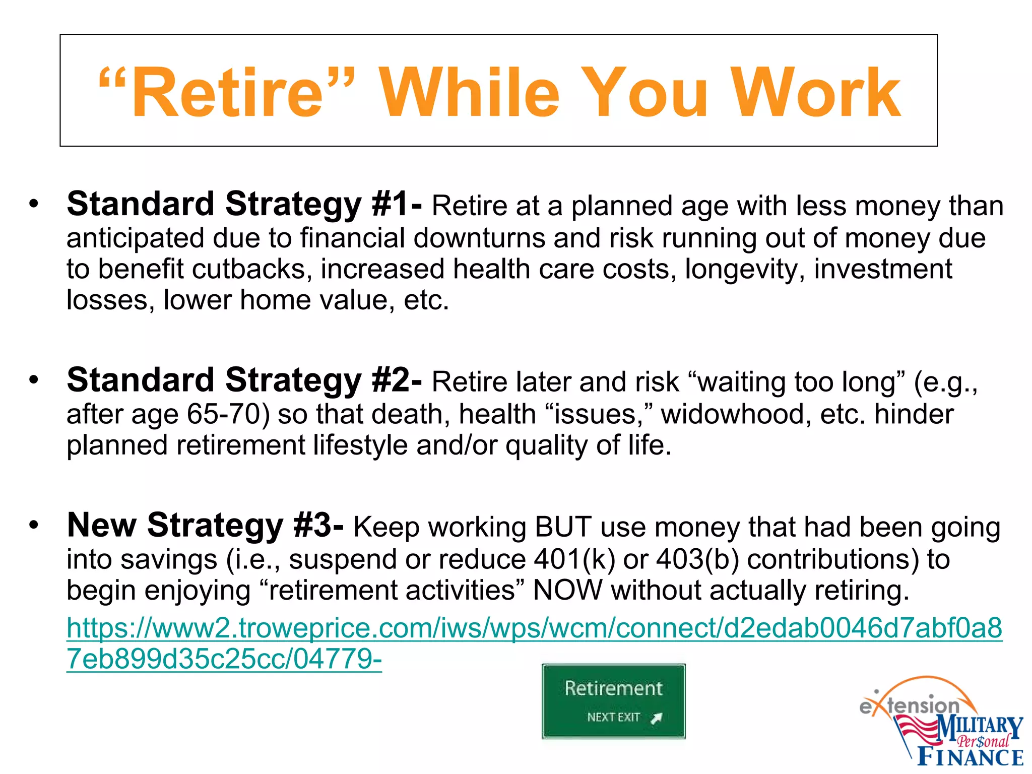 “Retire” While You Work
• Standard Strategy #1- Retire at a planned age with less money than
anticipated due to financial downturns and risk running out of money due
to benefit cutbacks, increased health care costs, longevity, investment
losses, lower home value, etc.
• Standard Strategy #2- Retire later and risk “waiting too long” (e.g.,
after age 65-70) so that death, health “issues,” widowhood, etc. hinder
planned retirement lifestyle and/or quality of life.
• New Strategy #3- Keep working BUT use money that had been going
into savings (i.e., suspend or reduce 401(k) or 403(b) contributions) to
begin enjoying “retirement activities” NOW without actually retiring.
https://www2.troweprice.com/iws/wps/wcm/connect/d2edab0046d7abf0a8
7eb899d35c25cc/04779-
 