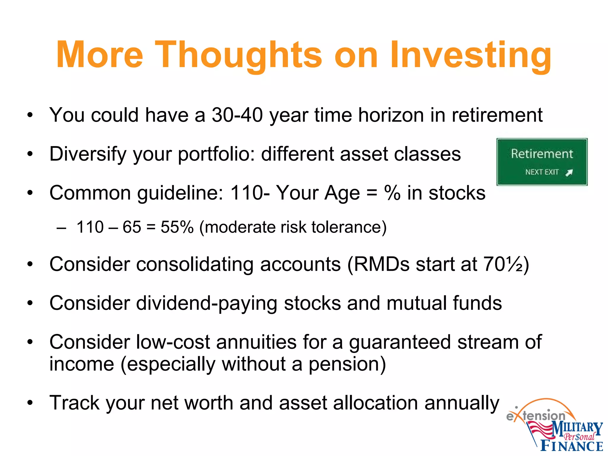 More Thoughts on Investing
• You could have a 30-40 year time horizon in retirement
• Diversify your portfolio: different asset classes
• Common guideline: 110- Your Age = % in stocks
– 110 – 65 = 55% (moderate risk tolerance)
• Consider consolidating accounts (RMDs start at 70½)
• Consider dividend-paying stocks and mutual funds
• Consider low-cost annuities for a guaranteed stream of
income (especially without a pension)
• Track your net worth and asset allocation annually
 