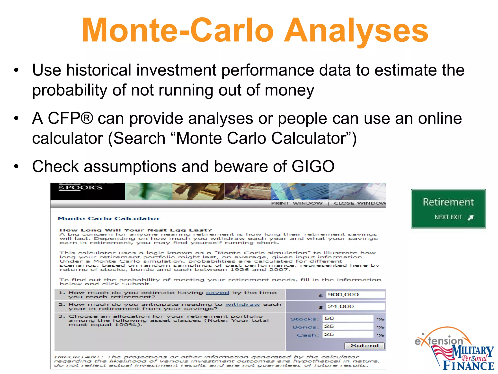 Monte-Carlo Analyses
• Use historical investment performance data to estimate the
probability of not running out of money
• A CFP® can provide analyses or people can use an online
calculator (Search “Monte Carlo Calculator”)
• Check assumptions and beware of GIGO
 